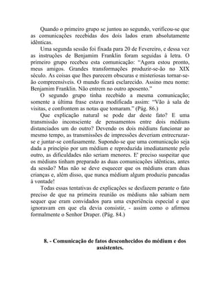 Quando o primeiro grupo se juntou ao segundo, verificou-se que
as comunicações recebidas dos dois lados eram absolutamente
idênticas.
     Uma segunda sessão foi fixada para 20 de Fevereiro, e dessa vez
as instruções de Benjamim Franklin foram seguidas à letra. O
primeiro grupo recebeu esta comunicação: “Agora estou pronto,
meus amigos. Grandes transformações produzir-se-ão no XIX
século. As coisas que lhes parecem obscuras e misteriosas tornar-se-
ão compreensíveis. O mundo ficará esclarecido. Assino meu nome:
Benjamim Franklin. Não entrem no outro aposento.”
     O segundo grupo tinha recebido a mesma comunicação;
somente a última frase estava modificada assim: “Vão à sala de
visitas, e confrontem as notas que tomaram.” (Pág. 86.)
     Que explicação natural se pode dar deste fato? E uma
transmissão inconsciente de pensamentos entre dois médiuns
distanciados um do outro? Devendo os dois médiuns funcionar ao
mesmo tempo, as transmissões de impressões deveriam entrecruzar-
se e juntar-se confusamente. Supondo-se que uma comunicação seja
dada a princípio por um médium e reproduzida imediatamente pelo
outro, as dificuldades não seriam menores. E' preciso suspeitar que
os médiuns tinham preparado as duas comunicações idênticas, antes
da sessão? Mas não se deve esquecer que os médiuns eram duas
crianças e, além disso, que nunca médium algum produziu pancadas
à vontade!
     Todas essas tentativas de explicações se desfazem perante o fato
preciso de que na primeira reunião os médiuns não sabiam nem
sequer que eram convidados para uma experiência especial e que
ignoravam em que ela devia consistir, - assim como o afirmou
formalmente o Senhor Draper. (Pág. 84.)



     8. - Comunicação de fatos desconhecidos do médium e dos
                          assistentes.
 