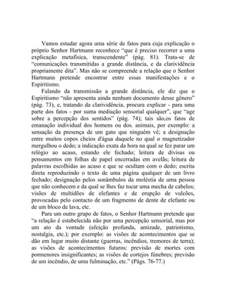 Vamos estudar agora uma série de fatos para cuja explicação o
próprio Senhor Hartmann reconhece “que é preciso recorrer a uma
explicação metafísica, transcendente” (pág. 81). Trata-se de
“comunicações transmitidas a grande distância, e da clarividência
propriamente dita”. Mas não se compreende a relação que o Senhor
Hartmann pretende encontrar entre essas manifestações e o
Espiritismo.
    Falando da transmissão a grande distância, ele diz que o
Espiritismo “não apresenta ainda nenhum documento desse gênero”
(pág. 73), e, tratando da clarividência, procura explicar - para uma
parte dos fatos - por suma mediação sensorial qualquer”, que “age
sobre a percepção dos sentidos” (pág. 74); tais são,os fatos de
emanação individual dos homens ou dos. animais, por exemplo: a
sensação da presença de um gato que ninguém vê; a designação
entre muitos copos cheios d'água daquele no qual o magnetizador
mergulhou o dedo; a indicação exata da hora na qual se fez parar um
relógio ao acaso, estando ele fechado; leitura de divisas ou
pensamentos em folhas de papel encerradas em avelãs; leitura de
palavras escolhidas ao acaso e que se ocultam com o dedo; escrita
direta reproduzindo o texto de uma página qualquer de um livro
fechado; designação pelos sonâmbulos da moléstia de uma pessoa
que não conhecem e da qual se lhes faz tocar uma mecha de cabelos;
visões de multidões de elefantes e de erupção de vulcões,
provocadas pelo contacto de um fragmento de dente de elefante ou
de um bloco de lava, etc.
    Para um outro grupo de fatos, o Senhor Hartmann pretende que
“a relação é estabelecida não por uma percepção sensorial, mas por
um ato da vontade (afeição profunda, amizade, patriotismo,
nostalgia, etc.); por exemplo: as visões de acontecimentos que se
dão em lugar muito distante (guerras, incêndios, tremores de terra);
as visões de acontecimentos futuros: previsão de mortes com
pormenores insignificantes; as visões de cortejos fúnebres; previsão
de um incêndio, de uma fulminação, etc.” (Págs. 76-77.)
 