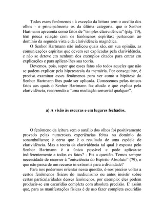 Todos esses fenômenos - à exceção da leitura sem o auxílio dos
olhos - e principalmente os da última categoria, que o Senhor
Hartmann apresenta como fatos de “simples clarividência” (pág. 79),
têm pouca relação com os fenômenos espíritas; pertencem ao
domínio da segunda vista e da clarividência magnética.
     O Senhor Hartmann não indicou quais são, em sua opinião, as
comunicações espíritas que devem ser explicadas pela clarividência,
e não se deteve em nenhum dos exemplos citados para entrar em
explicações e para aplicar-lhes sua teoria.
     Devemos, pois, supor que esses fatos são todos aqueles que não
se podem explicar pela hiperestesia da memória. Por conseguinte, é
preciso examinar esses fenômenos para ver como a hipótese do
Senhor Hartmann lhes pode ser aplicada. Comecemos pelos únicos
fatos aos quais o Senhor Hartmann faz alusão e que explica pela
clarividência, recorrendo a “uma mediação sensorial qualquer”.



             a) A visão às escuras e em lugares fechados.



     O fenômeno da leitura sem o auxílio dos olhos foi positivamente
provado pelas numerosas experiências feitas no domínio do
sonambulismo; é certo que é o resultado de uma espécie de
clarividência. Mas a teoria da clarividência tal qual é exposta pelo
Senhor Hartmann é a única possível e pode aplicar-se
indiferentemente a todos os fatos? - Eis a questão. Temos sempre
necessidade de recorrer à “onisciência do Espírito Absoluto” (79), o
que não passa de um recurso in extremis para a divindade?
     Para nos podermos orientar nessa questão, é-nos preciso voltar a
certos fenômenos físicos do mediunismo ou antes insistir sobre
certas particularidades desses fenômenos, por exemplo: eles podem
produzir-se em escuridão completa com absoluta precisão. E' assim
que, para as manifestações físicas é de uso fazer completa escuridão
 
