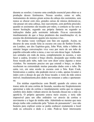 durante as sessões; é mesmo uma condição essencial para obter-se a
produção desses fenômenos. Nessas sessões, como se sabe,
instrumentos de música giram acima da cabeça dos assistentes, sem
nunca se chocar com eles; grandes caixas de música deslocam-se,
vão pousar em uma cabeça, mui suavemente, com perfeita precisão;
quando os assistentes são tocados por mãos, o contacto se faz sem a
menor hesitação, segundo sua própria fantasia ou segundo as
indicações dadas pelo assistente indicado. Fica-se convencido
imediatamente de que a força produtora das manifestações vê, às
escuras tão distintamente quanto nós mesmos à luz..
     Por muitas vezes verifiquei este fato em segredo. Assim, no
decurso de uma sessão feita às escuras em casa do Senhor Everitt,
em Londres, um dos Espíritos-guia, John Watt, tinha o hábito de
entreter longas conversações viva voce por meio de um tubo de
papelão colocado sobre a mesa, e sua voz saía desse lugar. Achando-
nos sentados em roda da mesa, completamente às escuras, e sem
fazer a cadeia, levantei o braço direito, desejando que minha mão
fosse tocada pelo tubo, tudo isso sem dizer coisa alguma a meus
vizinhos. No momento preciso em que estendi o braço, os dedos
receberam na extremidade muitas pancadas dadas com o tubo. De
outra vez, em uma sessão às escuras com a Srta. Kate Cook,
formávamos a cadeia; não podendo mover a mão, apenas levantei o
index com o desejo de que ele fosse tocado; o resto da mão estava
imóvel; imediatamente,dois dedos me tomaram a unha e apertaram-
na.
     Em minhas experiências com Bredif, quando ele estava em
transe atrás de uma cortina de fazenda, sucedeu-me freqüentemente
aproximar a mão da cortina e imediatamente sentia que no espaço
sombrio dois dedos vinham através da fazenda chocar-me a mão ou
apertá-la. O próprio aposento estava meio escuro, e teria sido
impossível para um olho ordinário ver através da cortina o
movimento e o lugar de minha mão. Admitindo-se mesmo que meu
desejo tenha sido conhecido pela “leitura do pensamento”, isso não
bastaria para explicar como se podia conhecer exatamente o local
onde eu colocaria o dedo e a mão. Pode-se fazer interessante
 