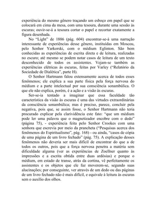 experiência do mesmo gênero traçando um esboço em papel que se
colocará em cima da mesa, com uma tesoura, durante uma sessão às
escuras; ouvir-se-á a tesoura cortar o papel e recortar exatamente a
figura desenhada.
     No “Light” de 1886 (pág. 604) encontrar-se-á uma narração
interessante de experiências desse gênero, instituídas em Moscou,
pelo Senhor Yarkorski, com o médium Eglinton. São bem
conhecidas as experiências de escrita direta e de leitura, realizadas
no escuro; até mesmo se podem notar casos de leitura de um texto
desconhecido de todos os assistentes. Vejam-se também as
experiências elétricas às escuras, feitas por Varley (“Relatório da
Sociedade de Dialética”, parte H).
     O Senhor Hartmann falou extensamente acerca de todos esses
fenômenos; ele explica a sua parte física pela força nervosa do
médium e a parte intelectual por sua consciência sonambúlica. O
que ele não explica, porém, é a ação e a visão às escuras.
     Ser-se-ia tentado a imaginar que essa faculdade tão
característica da visão às escuras é uma das virtudes extraordinárias
da consciência sonambúlica; mas é preciso, parece, concluir pela
negativa, pois que, se assim fosse, o Senhor Hartmann não teria
procurado explicar pela clarividência este fato: “que um médium
pode ler uma palavra que o magnetizador encobre com o dedo”
(página 75), - experiência feita pelo Senhor Crookes com uma
senhora que escrevia por meio da prancheta (“Pesquisas acerca dos
fenômenos do Espiritualismo”, pág. 168) - ou ainda, “casos de cópia
de uma página de um livro fechado” (pág. 75). A explicação desses
fenômenos não deveria ser mais difícil de encontrar do que a de
todos os outros, pois que a força nervosa penetra a matéria sem
dificuldade alguma (ver as experiências de Zoellner quanto às
impressões e a escrita obtida entre duas ardósias) e porque o
médium, em estado de transe, atrás da cortina, vê perfeitamente os
assistentes e os objetos que ele faz moverem-se, segundo suas
alucinações; por conseguinte, ver através de um dedo ou das páginas
de um livro fechado não é mais difícil, e equivale à leitura às escuras
sem o auxílio dos olhos.
 