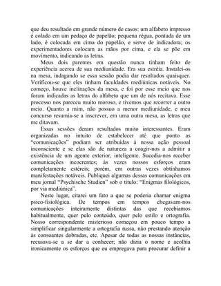 que deu resultado em grande número de casos: um alfabeto impresso
é colado em um pedaço de papelão; pequena régua, pontuda de um
lado, é colocada em cima do papelão, e serve de indicadora; os
experimentadores colocam as mãos por cima, e ela se põe em
movimento, indicando as letras.
    Meus dois parentes em questão nunca tinham feito de
experiência acerca de sua mediunidade. Era sua estréia. Instalei-os
na mesa, indagando se essa sessão podia dar resultados quaisquer.
Verificou-se que eles tinham faculdades mediúnicas notáveis. No
começo, houve inclinações da mesa, e foi por esse meio que nos
foram indicadas as letras do alfabeto que um de nós recitava. Esse
processo nos pareceu muito moroso, e tivemos que recorrer a outro
meio. Quanto a mim, não possuo a menor mediunidade, e meu
concurso resumia-se a inscrever, em uma outra mesa, as letras que
me ditavam.
    Essas sessões deram resultados muito interessantes. Eram
organizadas no intuito de estabelecer até que ponto as
“comunicações” podiam ser atribuídas à nossa ação pessoal
inconsciente e se elas são de natureza a coagir-nos a admitir a
existência de um agente exterior, inteligente. Sucedia-nos receber
comunicações incoerentes; às vezes nossos esforços eram
completamente estéreis; porém, em outras vezes obtínhamos
manifestações notáveis. Publiquei algumas dessas comunicações em
meu jornal “Psychische Studien” sob o título: “Enigmas filológicos,
por via mediúnica”.
    Neste lugar, citarei um fato a que se poderia chamar enigma
psico-fisiológica. De tempos em tempos chegavam-nos
comunicações inteiramente distintas das que recebíamos
habitualmente, quer pelo conteúdo, quer pelo estilo e ortografia.
Nosso correspondente misterioso começou em pouco tempo a
simplificar singularmente a ortografia russa, não prestando atenção
às consoantes dobradas, etc. Apesar de todas as nossas instâncias,
recusava-se a se dar a conhecer; não dizia o nome e acolhia
ironicamente os esforços que eu empregava para procurar definir a
 