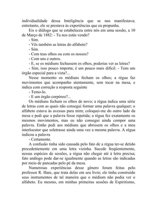 individualidade dessa Inteligência que se nos manifestava;
entretanto, ele se prestava às experiências que eu propunha.
     Eis o diálogo que se estabeleceu entre nós em uma sessão, a 10
de Março de 1882: - Tu nos estás vendo?
     - Sim.
     - Vês também as letras do alfabeto?
     - Sim.
     - Com teus olhos ou com os nossos?
     - Com uns e outros.
     - E, se os médiuns fechassem os olhos, poderias ver as letras?
     - Sim, isso pouco importa; é um pouco mais difícil. - Tens um
órgão especial para a vista?...
     Nesse momento os médiuns fecham os olhos; a régua faz
movimentos que acompanho atentamente, sem tocar na mesa, e
indica com correção a resposta seguinte
     - Temo-lo.
     - E um órgão corpóreo?...
     Os médiuns fecham os olhos de novo; a régua indica uma série
de letras com as quais não consegui formar uma palavra qualquer; o
alfabeto estava às avessas para mim; coloquei-me do outro lado da
mesa e pedi que a palavra fosse repetida; a régua fez exatamente os
mesmos movimentos, mas eu não consegui ainda compor uma
palavra. Então pedi aos médiuns que abrissem os olhos e a meu
interlocutor que soletrasse ainda uma vez a mesma palavra. A régua
indicou a palavra
     - Certamente.
     A confusão tinha sido causada pelo fato de a régua ter-se detido
precedentemente em uma letra vizinha. Sucede freqüentemente,
nessas espécies de sessões, a régua não chegar até à letra precisa;
fato análogo pode dar-se igualmente quando as letras são indicadas
por meio de pancadas pelo pé da mesa.
     Numerosas experiências desse gênero foram feitas pelo
professor R. Hare, que trata delas em seu livro; ele tinha construído
seus instrumentos de tal maneira que o médium não podia ver o
alfabeto. Eu mesmo, em minhas primeiras sessões de Espiritismo,
 