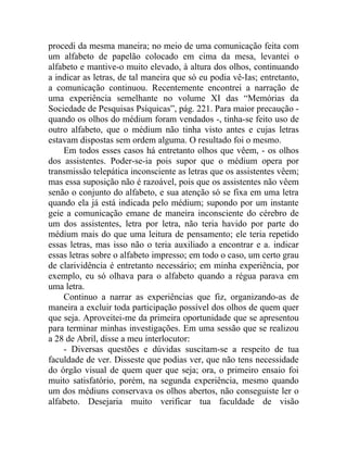 procedi da mesma maneira; no meio de uma comunicação feita com
um alfabeto de papelão colocado em cima da mesa, levantei o
alfabeto e mantive-o muito elevado, à altura dos olhos, continuando
a indicar as letras, de tal maneira que só eu podia vê-Ias; entretanto,
a comunicação continuou. Recentemente encontrei a narração de
uma experiência semelhante no volume XI das “Memórias da
Sociedade de Pesquisas Psíquicas”, pág. 221. Para maior precaução -
quando os olhos do médium foram vendados -, tinha-se feito uso de
outro alfabeto, que o médium não tinha visto antes e cujas letras
estavam dispostas sem ordem alguma. O resultado foi o mesmo.
    Em todos esses casos há entretanto olhos que vêem, - os olhos
dos assistentes. Poder-se-ia pois supor que o médium opera por
transmissão telepática inconsciente as letras que os assistentes vêem;
mas essa suposição não é razoável, pois que os assistentes não vêem
senão o conjunto do alfabeto, e sua atenção só se fixa em uma letra
quando ela já está indicada pelo médium; supondo por um instante
geie a comunicação emane de maneira inconsciente do cérebro de
um dos assistentes, letra por letra, não teria havido por parte do
médium mais do que uma leitura de pensamento; ele teria repetido
essas letras, mas isso não o teria auxiliado a encontrar e a. indicar
essas letras sobre o alfabeto impresso; em todo o caso, um certo grau
de clarividência é entretanto necessário; em minha experiência, por
exemplo, eu só olhava para o alfabeto quando a régua parava em
uma letra.
    Continuo a narrar as experiências que fiz, organizando-as de
maneira a excluir toda participação possível dos olhos de quem quer
que seja. Aproveitei-me da primeira oportunidade que se apresentou
para terminar minhas investigações. Em uma sessão que se realizou
a 28 de Abril, disse a meu interlocutor:
    - Diversas questões e dúvidas suscitam-se a respeito de tua
faculdade de ver. Disseste que podias ver, que não tens necessidade
do órgão visual de quem quer que seja; ora, o primeiro ensaio foi
muito satisfatório, porém, na segunda experiência, mesmo quando
um dos médiuns conservava os olhos abertos, não conseguiste ler o
alfabeto. Desejaria muito verificar tua faculdade de visão
 