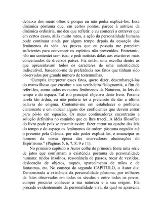 debaixo dos meus olhos e porque eu não podia explicá-los. Essa
dinâmica póstuma que, em certos pontos, parece à antítese da
dinâmica ordinária, me deu que refletir, e eu comecei a entrever que
em certos casos, aliás muito raros, a ação da personalidade humana
pode continuar ainda por algum tempo depois da cessação dos
fenômenos da vida. As provas que eu possuía me pareciam
suficientes para convencer os espíritos não prevenidos. Entretanto,
não me contentei com isso, e pedi notícias delas aos escritores mais
conceituados de diversos países. Fiz então, uma escolha dentre as
que apresentavam todos os caracteres de uma autenticidade
indiscutível, baseando-me de preferência nos fatos que tinham sido
observados por grande número de testemunhas.
     “Cumpria interpretar esses fatos, quero dizer, desembaraçá-los
do maravilhoso que encobre a sua verdadeira fisiognomia, a fim de
referi-los, como todos os outros fenômenos da Natureza, às leis do
tempo e do espaço. Tal é o principal objetivo deste livro. Perante
tarefa tão árdua, eu não poderia ter a pretensão de dar a última
palavra do enigma. Contentei-me em estabelecer o problema
claramente e em indicar alguns dos coeficientes que devem entrar
para pô-lo em equação. Os meus continuadores encontrarão a
solução definitiva no caminho que eu lhes tracei...A idéia filosófica
do livro pode pois se resumir assim: fazer entrar no quadro das leis
do tempo e do espaço os fenômenos de ordem póstuma negados até
o presente pela Ciência, por não poder explicá-los, e emancipar os
homens da nossa época das enervadoras alucinações do
Espiritismo.” (Páginas 5, 6, 7, 8, 9 e 11).
     No primeiro capítulo o Autor colhe de primeira fonte uma série
de jatos que confirmam a existência póstuma da personalidade
humana: ruídos insólitos, ressonância de passos, roçar de vestidos,
deslocação de objetos, toques, aparecimento de mãos e de
fantasmas, etc. No começo do segundo CAPÍTULO, o Autor diz:
Demonstrada a existência da personalidade póstuma, por milhares
de fatos observados em todos os séculos e entre todos os povos,
cumpre procurar conhecer a sua natureza e a sua origem. Ela
procede evidentemente da personalidade viva, da qual se apresenta
 