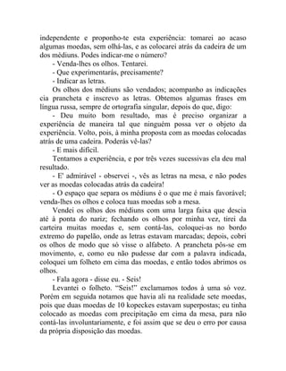 independente e proponho-te esta experiência: tomarei ao acaso
algumas moedas, sem olhá-las, e as colocarei atrás da cadeira de um
dos médiuns. Podes indicar-me o número?
    - Venda-lhes os olhos. Tentarei.
    - Que experimentarás, precisamente?
    - Indicar as letras.
    Os olhos dos médiuns são vendados; acompanho as indicações
cia prancheta e inscrevo as letras. Obtemos algumas frases em
língua russa, sempre de ortografia singular, depois do que, digo:
    - Deu muito bom resultado, mas é preciso organizar a
experiência de maneira tal que ninguém possa ver o objeto da
experiência. Volto, pois, à minha proposta com as moedas colocadas
atrás de uma cadeira. Poderás vê-las?
    - E mais difícil.
    Tentamos a experiência, e por três vezes sucessivas ela deu mal
resultado.
    - E' admirável - observei -, vês as letras na mesa, e não podes
ver as moedas colocadas atrás da cadeira!
    - O espaço que separa os médiuns é o que me é mais favorável;
venda-lhes os olhos e coloca tuas moedas sob a mesa.
    Vendei os olhos dos médiuns com uma larga faixa que descia
até à ponta do nariz; fechando os olhos por minha vez, tirei da
carteira muitas moedas e, sem contá-las, coloquei-as no bordo
extremo do papelão, onde as letras estavam marcadas; depois, cobri
os olhos de modo que só visse o alfabeto. A prancheta pôs-se em
movimento, e, como eu não pudesse dar com a palavra indicada,
coloquei um folheto em cima das moedas, e então todos abrimos os
olhos.
    - Fala agora - disse eu. - Seis!
    Levantei o folheto. “Seis!” exclamamos todos à uma só voz.
Porém em seguida notamos que havia ali na realidade sete moedas,
pois que duas moedas de 10 kopeckes estavam superpostas; eu tinha
colocado as moedas com precipitação em cima da mesa, para não
contá-las involuntariamente, e foi assim que se deu o erro por causa
da própria disposição das moedas.
 