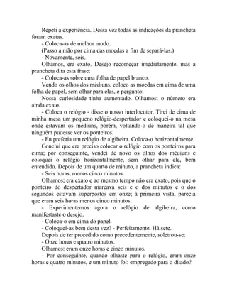 Repeti a experiência. Dessa vez todas as indicações da prancheta
foram exatas.
    - Coloca-as de melhor modo.
    (Passo a mão por cima das moedas a fim de separá-las.)
    - Novamente, seis.
    Olhamos, era exato. Desejo recomeçar imediatamente, mas a
prancheta dita esta frase:
    - Coloca-as sobre uma folha de papel branco.
    Vendo os olhos dos médiuns, coloco as moedas em cima de uma
folha de papel, sem olhar para elas, e pergunto:
    Nossa curiosidade tinha aumentado. Olhamos; o número era
ainda exato.
    - Coloca o relógio - disse o nosso interlocutor. Tirei de cima de
minha mesa um pequeno relógio-despertador e coloquei-o na mesa
onde estavam os médiuns, porém, voltando-o de maneira tal que
ninguém pudesse ver os ponteiros.
    - Eu preferia um relógio de algibeira. Coloca-o horizontalmente.
    Concluí que era preciso colocar o relógio com os ponteiros para
cima; por conseguinte, vendei de novo os olhos dos médiuns e
coloquei o relógio horizontalmente, sem olhar para ele, bem
entendido. Depois de um quarto de minuto, a prancheta indica:
    - Seis horas, menos cinco minutos.
    Olhamos; era exato e ao mesmo tempo não era exato, pois que o
ponteiro do despertador marcava seis e o dos minutos e o dos
segundos estavam superpostos em onze; à primeira vista, parecia
que eram seis horas menos cinco minutos.
    - Experimentemos agora o relógio de algibeira, como
manifestaste o desejo.
    - Coloca-o em cima do papel.
    - Coloquei-as bem desta vez? - Perfeitamente. Há sete.
    Depois de ter procedido como precedentemente, soletrou-se:
    - Onze horas e quatro minutos.
    Olhamos: eram onze horas e cinco minutos.
    - Por conseguinte, quando olhaste para o relógio, eram onze
horas e quatro minutos, e um minuto foi: empregado para o ditado?
 
