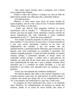 - Sim, agora coloca moedas, farei a contagem; será a última
coisa, porque estou fatigado.
    Vendei os olhos dos médiuns e coloquei em cima da folha de
papel muitas moedas sem olhar para elas; a prancheta indicou:
    - Um rublo de prata.
    Olhamos. A soma estava certa; havia ali quatro moedas de
quinze kopekes, uma de vinte e duas de dez. O mesmo interlocutor
voltou a 5 de Maio, e eu lhe disse:
    - Tenho que fazer-te duas perguntas relativas às nossas
experiências com as moedas: 1° - Disseste-nos que vias por ti
mesmo, que tens teu órgão visual; entretanto é preciso concluir de
nossas experiências que estás submetido a certas condições
dependentes de nós; 2°. - Quais são essas condições?
    - Em relação à primeira pergunta: Eu disse que eu mesmo via;
disse também: E' coisa diversa ver para mim e ver para transmitir-te
o que vejo; nossas percepções, inclusive as da vista, são
independentes dos sentidos, e por isso mesmo elas são
qualitativamente e quantitativamente diferentes; para comunicá-las a
alguém, uma certa assimilação ou comunhão é necessária. Em
relação á segunda pergunta: A esfera de minha atividade, em minhas
relações contigo, é certamente limitada; se desejo entrar em
comunhão externa contigo, o melhor meio é aproveitar-me do
médium; em roda dele há por assim dizer sua atmosfera, a parte
mais espiritualizada de cada um; é pois a própria extensão dessa
atmosfera que é a condição de minha atividade, e é ela que
determina o seu limite; essa atmosfera deve ser continua: é uma
periferia.
    - Assim, tua vista depende das condições mediúnicas?
    - De maneira alguma. Que sabes a esse respeito? Quando te vejo
à minha maneira e para mim, de nada preciso, de auxílio algum, é
evidente; mas desde que desejo não só ver completamente, como
vês, à tua maneira, mas ainda dizer-te o que vejo, é outra coisa.
    As respostas de nosso interlocutor têm, como se vê, profundo
senso filosófico. Se verdadeiramente ele pertence ao mundo dos
números, donde vê as coisas do nosso mundo, não como se
 
