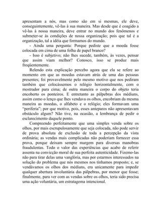 apresentam a nós, mas como são em si mesmas, ele deve,
conseguintemente, vê-Ias à sua maneira. Mas desde que é coagido a
vê-las à nossa maneira, deve entrar no mundo dos fenômenos e
submeter-se às condições de nossa organização; pois que tal é a
organização, tal a idéia que formamos do mundo.
    - Ainda uma pergunta: Porque pediste que a moeda fosse
colocada em cima de uma folha de papel branco?
    - Isso é subjetivo; não lhes sucede, também, às vezes, pensar
que assim viam melhor? Conosco, isso se produz mais
freqüentemente.
    Relendo esta explicação percebo agora que ela se refere ao
momento em que as moedas estavam atrás de uma das pessoas
presentes; foi provavelmente pelo mesmo motivo que nos pediram
também que colocássemos o relógio horizontalmente, com o
mostrador para cima; de outra maneira o corpo do objeto teria
encoberto os ponteiros. E entretanto as pálpebras dos médiuns,
assim como o lenço que lhes vendava os olhos, encobriam da mesma
maneira as moedas, o alfabeto e o relógio; eles formavam uma
“periferia”; por que motivo, pois, esses anteparos não apresentavam
obstáculo algum? Não tive, na ocasião, a lembrança de pedir o
esclarecimento daquele ponto.
    Compreendo perfeitamente que uma simples venda sobre os
olhos, por mais escrupulosamente que seja colocada, não pode servir
de prova absoluta de exclusão de toda a percepção da vista
ordinária; as vendas mais complicadas não poderiam fornecer essa
prova, porque deixam sempre margem para diversas manobras
fraudulentas. Todo o valor das experiências que acabo de referir
assenta na convicção moral de sua perfeita autenticidade. Fizemo-las
não para tirar delas uma vanglória, mas por estarmos interessados na
solução do problema que nós mesmos nos tínhamos proposto; e, se
vendávamos os olhos dos médiuns, era unicamente para impedir
qualquer abertura involuntária das pálpebras, por menor que fosse;
finalmente, para ver com as vendas sobre os olhos, teria sido precisa
uma ação voluntária, um estratagema intencional.
 
