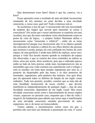 Que demonstram esses fatos? Quem é que lia, contava, via a
hora?
     Essas operações eram o resultado de uma atividade inconsciente
emanando de nós mesmos ou eram devidas a uma atividade
consciente, e, nesse caso, qual era? Todo o interesse está aí.
     Se aceitarmos a tese de que “o inconsciente não tem necessidade
de nenhum dos órgãos que servem para transmitir as coisas à
consciência” (foi assim que o nosso interlocutor se exprimiu em uma
ocasião), tese que devemos considerar como absolutamente exata no
ponto de vista da lógica, - o próprio Senhor Hartmann define o
inconsciente como “onisciente e infalível” - então ele se torna
incompreensível porque esse inconsciente não vê os objetos quando
são colocados de maneira a subtraí-los aos olhos abertos das pessoas
que assistem à sessão; porque ele está confinado nos limites de certo
espaço, de uma periferia; é ainda mais difícil de explicar, nesse caso,
porque a visão fica incerta mesmo quando as condições do espaço
são observadas, o que se conclui dos erros cometidos ao indicar as
letras, erros por assim. dizer aceitáveis, pois que o indicador parava
então ao lado da letra precisa; ainda mais incompreensíveis são as
inexatidões que essa visão cometeu nas experiências com o relógio e
com as moedas; ela toma duas moedas superpostas por uma só, o
ponteiro do despertador pelo das horas e os dois ponteiros do
mostrador, superpostos, pelo ponteiro dos minutos. Isso quer dizer
que ela apresenta todos os defeitos de função de um órgão visual
ordinário. Tudo isso permite, acredito, concluir que se trata não de
uma faculdade inconsciente de nosso cérebro - que deveria
manifestar-se independentemente de qualquer órgão -, mas de uma
faculdade consciente, dependente de um órgão visual. Mas nossa
atividade consciente assim como o funcionamento de nossos órgãos
visuais, supressos no presente caso, enquanto que o fato da visão é
inegável, há fundamento para admitir que temos aqui a manifestação
de uma atividade consciente estranha proveniente de outro
organismo, isto é, de nosso ser transcendente.
     Vamos adiante, e encontraremos outros casos em que. a
periferia não será mais um obstáculo à penetração da vista. E' assim
 