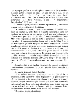 que o próprio professor Hare imaginou apresentar atrás do médium
algumas cartas tomadas ao acaso em um baralho e cuja ordem
ninguém podia conhecer. Em certos casos, as cartas foram
adivinhadas; em outros, com mudança da influência oculta, essa
experiência não dava resultado. (Hare - “ Experimental
Investigation”, § 112, pág. 33.)
     O Senhor Capron, autor do “Modern Spiritualism”, narra assim
uma de suas experiências de Espiritismo
     “Achando-me, em outra ocasião, em companhia do Senhor Isaac
Post, de Rochester, tentei fazer a seguinte experiência: tomei um
punhado de conchas em um cesto, e pedi que me indicassem o
número delas por melo de pancadas. O número obtido era exato.
Mas, como eu já sabia o número exato de conchas que tinha na mão,
desejei repetir essa experiência evitando toda a possibilidade de uma
co-participação qualquer por parte de minha consciência. Tomava
grandes punhados de conchas, sem contar; as respostas eram sempre
exatas. Pedi então ao Senhor Post, que estava a meu lado, que
tomasse muitas conchas, sem contá-las, e que as pusesse em minha
mão, que eu fechei imediatamente, de maneira que ninguém tinha
podido conhecer o conteúdo. A quantidade de conchas era ainda
indicada com a mesma exatidão. Entregamo-nos por muitas vezes a
essas experiências e invariavelmente com o mesmo resultado. (Pág.
75.)
     Segundo a teoria do Senhor Hartmann, haveria aí a princípio
transmissão de pensamento, depois, um instante depois, um salto ao
absoluto.
     Eis a experiência do Senhor Crookes:
     “Uma senhora escrevia automaticamente por intermédio da
prancheta. Tentei descobrir o meio de provar que o que ela escrevia
não era devido à ação inconsciente do cérebro. A prancheta, como
costuma sempre, afirmava que, se bem que posta em movimento
pela mão e braço dessa senhora, a Inteligência que a dirigia -era a de
um ser invisível, que se servia do cérebro da senhora como de um
instrumento de música, e fazia assim mover seus músculos.
     “Digo então a essa Inteligência:
 