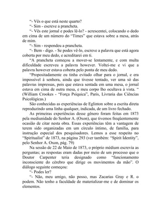 “- Vês o que está neste quarto?
     “- Sim - escreve a prancheta.
     “- Vês este jornal e podes lê-lo? - acrescentei, colocando o dedo
em cima de um número do “Times” que estava sobre a mesa, atrás
de mim.
     “- Sim - respondeu a prancheta.
     “- Bem - digo. - Se podes vê-lo, escreve a palavra que está agora
coberta por meu dedo, e acreditarei em ti.
     “A prancheta começou a mover-se lentamente, e com multa
dificuldade escreveu a palavra however. Voltei-me e vi que a
palavra however estava coberta pelo ponta de meu dedo.
     “Propositadamente eu tinha evitado olhar para o jornal, e era
impossível à senhora, ainda que tivesse tentado, ver uma só das
palavras impressas, pois que estava sentada em uma mesa, o jornal
estava em cima de outra mesa, e meu corpo lho ocultava à vista. “
(William Crookes - “Força Psíquica”, Paris, Livraria das Ciências
Psicológicas.)
     São conhecidas as experiências de Eglinton sobre a escrita direta
reproduzindo uma linha qualquer, indicada, de um livro fechado.
     As primeiras experiências desse gênero foram feitas em 1873
pela mediunidade do Senhor A. (Oxon), que tivemos freqüentemente
ocasião de citar nesta obra. Essas experiências têm a vantagem de
terem sido organizadas em um círculo íntimo, de família, para
instrução especial dos pesquisadores. Lemos a esse respeito no
“Spiritualist” de 1873, na página 293 (ver também: “Spirit Identity”,
pelo Senhor A. Oxon, pág. 79)
     Na sessão de 22 de Maio de 1873, o próprio médium escrevia as
perguntas; as respostas eram dadas por meio de um processo que o
Doutor Carpenter teria designado como “funcionamento
inconsciente do cérebro que dirige os movimentos da mão”. O
diálogo seguinte começou:
     “- Podes ler?
     “- Não, meu amigo, não posso, mas Zacarias Gray e R. o
podem. Não tenho a faculdade de materializar-me e de dominar os
elementos.
 
