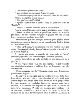“- Um desses Espíritos acha-se aí?
     “- Vou conduzir um para aqui. R. está presente.
     “- Disseram-me que podias ler. E' verdade? Podes ler um livro?
     “(Nesse momento a escrita muda.)
     “- Sim, porém com dificuldade.
     “- Queres escrever-me o último verso do primeiro livro da
“Eneida”?
     “- Espera... Omnibus errantem terris et fluctibus estas.
     “Estava exato. Mas era possível que eu conhecesse esses versos.
     “- Podes escolher na estante o penúltimo volume, na segunda
prateleira, e ler-me o último parágrafo da página 94? Não vi esse
livro e nem sequer conheço o seu título.
     - Demonstrarei por uma narração histórica que o papado é uma
inovação que surgiu e desenvolveu-se gradualmente desde a época
do Cristianismo puro...
     “Feita a verificação, vi que era uma obra mui curiosa, tendo por
título: “Antipopepriestian by Rogers” (O Antipapal e o Anticlerical,
do escritor Rogers.)
     A citação era exata, à exceção de uma palavra: “recit”
(narrativa) que tinha sido substituída por “relatório” (account).
     Como é possível que eu tenha acertado em uma passagem tão a
propósito?
     “A esse respeito nada sei, é uma coincidência. Foi por descuido
que substituí uma palavra; percebi-me disso imediatamente, mas não
quis retificar.
     - Como procedes para ler? Escrevias muito mais lentamente,
parando com freqüência.
     - Eu escrevia à proporção que me lembrava do que tinha lido.
Essa leitura exige um esforço extraordinário e só pode servir para
demonstração. Teu amigo tinha razão ontem, ao dizer que podemos
ler, mas somente em condições favoráveis. Vamos ainda ler e
escrever, e te diremos em seguida em que livros se acham as
respectivas passagens. (A mão do médium escreve:),Pope é o
escritor mais em evidência, pertencente a essa escola de poesia da
inteligência, ou antes da “inteligência unida à fantasia”. A citação é
 