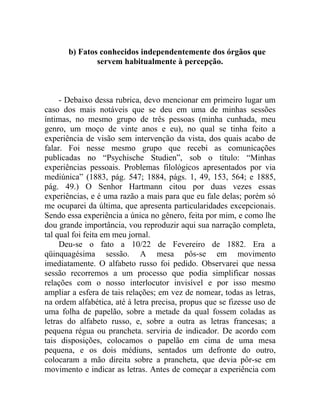 b) Fatos conhecidos independentemente dos órgãos que
               servem habitualmente à percepção.



     - Debaixo dessa rubrica, devo mencionar em primeiro lugar um
caso dos mais notáveis que se deu em uma de minhas sessões
íntimas, no mesmo grupo de três pessoas (minha cunhada, meu
genro, um moço de vinte anos e eu), no qual se tinha feito a
experiência de visão sem intervenção da vista, dos quais acabo de
falar. Foi nesse mesmo grupo que recebi as comunicações
publicadas no “Psychische Studien”, sob o título: “Minhas
experiências pessoais. Problemas filológicos apresentados por via
mediúnica” (1883, pág. 547; 1884, págs. 1, 49, 153, 564; e 1885,
pág. 49.) O Senhor Hartmann citou por duas vezes essas
experiências, e é uma razão a mais para que eu fale delas; porém só
me ocuparei da última, que apresenta particularidades excepcionais.
Sendo essa experiência a única no gênero, feita por mim, e como lhe
dou grande importância, vou reproduzir aqui sua narração completa,
tal qual foi feita em meu jornal.
     Deu-se o fato a 10/22 de Fevereiro de 1882. Era a
qüinquagésima sessão. A mesa pôs-se em movimento
imediatamente. O alfabeto russo foi pedido. Observarei que nessa
sessão recorremos a um processo que podia simplificar nossas
relações com o nosso interlocutor invisível e por isso mesmo
ampliar a esfera de tais relações; em vez de nomear, todas as letras,
na ordem alfabética, até à letra precisa, propus que se fizesse uso de
uma folha de papelão, sobre a metade da qual fossem coladas as
letras do alfabeto russo, e, sobre a outra as letras francesas; a
pequena régua ou prancheta. serviria de indicador. De acordo com
tais disposições, colocamos o papelão em cima de uma mesa
pequena, e os dois médiuns, sentados um defronte do outro,
colocaram a mão direita sobre a prancheta, que devia pôr-se em
movimento e indicar as letras. Antes de começar a experiência com
 