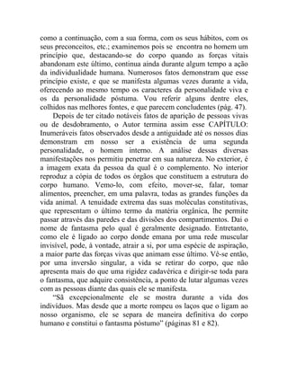 como a continuação, com a sua forma, com os seus hábitos, com os
seus preconceitos, etc.; examinemos pois se encontra no homem um
princípio que, destacando-se do corpo quando as forças vitais
abandonam este último, continua ainda durante algum tempo a ação
da individualidade humana. Numerosos fatos demonstram que esse
princípio existe, e que se manifesta algumas vezes durante a vida,
oferecendo ao mesmo tempo os caracteres da personalidade viva e
os da personalidade póstuma. Vou referir alguns dentre eles,
colhidos nas melhores fontes, e que parecem concludentes (pág. 47).
    Depois de ter citado notáveis fatos de aparição de pessoas vivas
ou de desdobramento, o Autor termina assim esse CAPÍTULO:
Inumeráveis fatos observados desde a antiguidade até os nossos dias
demonstram em nosso ser a existência de uma segunda
personalidade, o homem interno. A análise dessas diversas
manifestações nos permitiu penetrar em sua natureza. No exterior, é
a imagem exata da pessoa da qual é o complemento. No interior
reproduz a cópia de todos os órgãos que constituem a estrutura do
corpo humano. Vemo-lo, com efeito, mover-se, falar, tomar
alimentos, preencher, em uma palavra, todas as grandes funções da
vida animal. A tenuidade extrema das suas moléculas constitutivas,
que representam o último termo da matéria orgânica, lhe permite
passar através das paredes e das divisões dos compartimentos. Dai o
nome de fantasma pelo qual é geralmente designado. Entretanto,
como ele é ligado ao corpo donde emana por uma rede muscular
invisível, pode, à vontade, atrair a si, por uma espécie de aspiração,
a maior parte das forças vivas que animam esse último. Vê-se então,
por uma inversão singular, a vida se retirar do corpo, que não
apresenta mais do que uma rigidez cadavérica e dirigir-se toda para
o fantasma, que adquire consistência, a ponto de lutar algumas vezes
com as pessoas diante das quais ele se manifesta.
    “Sã excepcionalmente ele se mostra durante a vida dos
indivíduos. Mas desde que a morte rompeu os laços que o ligam ao
nosso organismo, ele se separa de maneira definitiva do corpo
humano e constitui o fantasma póstumo” (páginas 81 e 82).
 