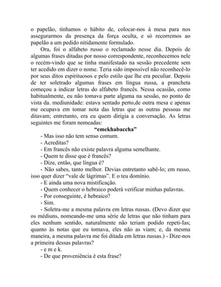 o papelão, tínhamos o hábito de, colocar-nos à mesa para nos
assegurarmos da presença da força oculta, e só recorremos ao
papelão a um pedido nitidamente formulado.
     Ora, foi o alfabeto russo o reclamado nesse dia. Depois de
algumas frases ditadas por nosso correspondente, reconhecemos nele
o recém-vindo que se tinha manifestado na sessão precedente sem
ter acedido em dizer o nome. Teria sido impossível não reconhecê-lo
por seus ditos espirituosos e pelo estilo que lhe era peculiar. Depois
de ter soletrado algumas frases em língua russa, a prancheta
começou a indicar letras do alfabeto francês. Nessa ocasião, como
habitualmente, eu não tomava parte alguma na sessão, no ponto de
vista da. mediunidade: estava sentado perto,de outra mesa e apenas
me ocupava em tomar nota das letras que as outras pessoas me
ditavam; entretanto, era eu quem dirigia a conversação. As letras
seguintes me foram nomeadas:
                             “emekhabaccha”
     - Mas isso não tem senso comum.
     - Acreditas?
     - Em francês não existe palavra alguma semelhante.
     - Quem te disse que é francês?
     - Dize, então, que língua é?
     - Não sabes, tanto melhor. Devias entretanto sabê-lo; em russo,
isso quer dizer “vale de lágrimas”. E o teu domínio.
     - E ainda uma nova mistificação.
     - Quem conhecer o hebraico poderá verificar minhas palavras.
     - Por conseguinte, é hebraico?
     - Sim.
     - Soletra-me a mesma palavra em letras russas. (Devo dizer que
os médiuns, nomeando-me uma série de letras que não tinham para
eles nenhum sentido, naturalmente não teriam podido repeti-Ias;
quanto às notas que eu tomava, eles não as viam; e, da mesma
maneira, a mesma palavra me foi ditada em letras russas.) - Dize-nos
a primeira dessas palavras?
     - e m e k.
     - De que proveniência é esta frase?
 