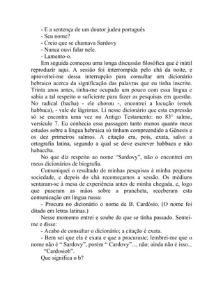 - E a sentença de um doutor judeu português
    - Seu nome?
    - Creio que se chamava Sardovy
    - Nunca ouvi falar nele.
    - Lamento-o.
    Em seguida começou uma longa discussão filosófica que é inútil
reproduzir aqui. A sessão foi interrompida pelo chá da noite, e
aproveitei-me dessa interrupção para consultar um dicionário
hebraico acerca da significação das palavras que eu tinha inscrito.
Trinta anos antes, tinha-me ocupado um pouco com essa língua e
sabia a tal respeito o suficiente para fazer as pesquisas em questão.
No radical (bacha) - ele chorou -, encontrei a locução (emek
habbaca), - vale de lágrimas. Li nesse dicionário que esta expressão
só se encontra uma vez no Antigo Testamento: no 83° salmo,
versículo 7. Eu conhecia essa passagem tanto menos quanto meus
estudos sobre a língua hebraica só tinham compreendido a Gênesis e
os dez primeiros salmos. A citação era, pois, exata, salvo a
ortografia latina, segundo a qual se deve escrever habbaca e não
habaccha.
    No que diz respeito ao nome “Sardovy”, não o encontrei em
meus dicionários de biografia.
    Comuniquei o resultado de minhas pesquisas à minha pequena
sociedade, e depois do chá recomeçamos a sessão. Os médiuns
sentaram-se à mesa de experiência antes de minha chegada, e, logo
que puseram as mãos sobre a prancheta, receberam esta
comunicação em língua russa:
    - Procura no dicionário o nome de B. Cardósio. (O nome foi
ditado em letras latinas.)
    Nesse momento entrei e soube do que se tinha passado. Sentei-
me e disse:
    - Acabo de consultar o dicionário; a citação é exata.
    - Bem sei que ela é exata e que a procuraste; lembrei-me que o
nome não é “ Sardovy”, porém “ Cardovy”..., não; ainda não é isso...
      “Cardosiob”.
    Que significa o b?
 
