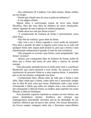 - Seu sobrenome: B. Cardósio. Um sábio doutor. Muito célebre
em seu tempo.
     - Porém que relação tem ele com as palavras hebraicas?
     - E um adágio célebre.
     Depois disso a conversação tomou de novo uma feição
filosófica. Para dar uma idéia da dialética de nosso interlocutor,
citarei- algumas de suas respostas às minhas perguntas.
     - Podes dizer-nos sob que forma existes?
     - A compreensão da essência da forma é precisamente vossa
parte fraca.
     - Não falo da essência, quero falar da forma.
     - Que vem a ser a forma segundo o vosso modo de entender?
Para mim a questão de saber se alguma coisa existe ou se acha sob
qualquer forma nem sequer pode propor-se, pois que a forma é uma
representação indispensável quando se trata de uma existência.
     - Não pergunto se revestes uma forma; estou perguntando “que
forma” revestes?
     - Queres, por conseguinte falar da essência da forma; acabo de
dizer que a forma não passa de uma idéia e estavas de acordo
comigo.
     Uma discussão animada travou-se então entre mim e o professor
Boutleroff, que estava presente a essa sessão. Eu acusava o nosso
interlocutor de procurar furtar-se a uma resposta direta. A prancheta
pôs-se em movimento, compondo esta frase:
     - Compreendei bem: afirmo antes de tudo que a forma é uma
idéia. Digo ainda que a forma, como idéia nos é necessária sempre
que se trata de uma coisa que existe; finalmente, tudo o que existe
corresponde a idéias que estão em relação com a sua existência, e
por conseguinte à idéia da forma, ou melhor, para exprimir-me como
filósofo, à idéia do fenômeno.
     Esse pensador esquisito exprimia-se sempre em tom irônico, um
pouco desdenhoso mesmo. Zombava dos esforços que
empregávamos procurando encontrar provas da identidade de um
Espírito; afirmava que tal prova não existia. Em nossas discussões,
ele levava sempre vantagem sobre nós, e ficávamos maravilhados
 