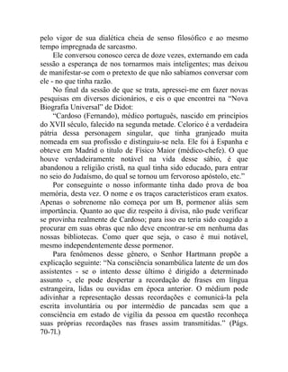pelo vigor de sua dialética cheia de senso filosófico e ao mesmo
tempo impregnada de sarcasmo.
     Ele conversou conosco cerca de doze vezes, externando em cada
sessão a esperança de nos tornarmos mais inteligentes; mas deixou
de manifestar-se com o pretexto de que não sabíamos conversar com
ele - no que tinha razão.
     No final da sessão de que se trata, apressei-me em fazer novas
pesquisas em diversos dicionários, e eis o que encontrei na “Nova
Biografia Universal” de Didot:
     “Cardoso (Fernando), médico português, nascido em princípios
do XVII século, falecido na segunda metade. Celorico é a verdadeira
pátria dessa personagem singular, que tinha granjeado muita
nomeada em sua profissão e distinguiu-se nela. Ele foi à Espanha e
obteve em Madrid o título de Físico Maior (médico-chefe). O que
houve verdadeiramente notável na vida desse sábio, é que
abandonou a religião cristã, na qual tinha sido educado, para entrar
no seio do Judaísmo, do qual se tornou um fervoroso apóstolo, etc.”
     Por conseguinte o nosso informante tinha dado prova de boa
memória, desta vez. O nome e os traços característicos eram exatos.
Apenas o sobrenome não começa por um B, pormenor aliás sem
importância. Quanto ao que diz respeito à divisa, não pude verificar
se provinha realmente de Cardoso; para isso eu teria sido coagido a
procurar em suas obras que não deve encontrar-se em nenhuma das
nossas bibliotecas. Como quer que seja, o caso é mui notável,
mesmo independentemente desse pormenor.
     Para fenômenos desse gênero, o Senhor Hartmann propõe a
explicação seguinte: “Na consciência sonambúlica latente de um dos
assistentes - se o intento desse último é dirigido a determinado
assunto -, ele pode despertar a recordação de frases em língua
estrangeira, lidas ou ouvidas em época anterior. O médium pode
adivinhar a representação dessas recordações e comunicá-la pela
escrita involuntária ou por intermédio de pancadas sem que a
consciência em estado de vigília da pessoa em questão reconheça
suas próprias recordações nas frases assim transmitidas.” (Págs.
70-7l.)
 