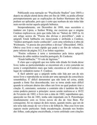 Publicando essa narração no “Psychische Studien” (em 1885) e
depois na edição alemã desta obra em fins de 1888, eu podia afirmar
peremptoriamente que as explicações do Senhor Hartmann não lhe
podiam ser aplicadas, pois que é certo que nenhum de nós tinha lido
nem ouvido recitar aquela epígrafe hebraica.
     Inesperadamente, em Dezembro de 1888, meu secretário e
tradutor em Lípsia, o Senhor Wittig, me escreveu que o enigma
Cardoso explicava-se, pois que tinha lido no “Salon) de 1885 (n. 6)
um artigo acerca da “Poesia das divisas e provérbios”, onde a
epígrafe Emek habbacha era mencionada e atribuída a Cardoso,
“médico português muito conhecido”, com uma referência à obra de
Wichmann, “A poesia dos provérbios e divisas” (Dusseldorf, 1882).
Obtive esse livro o mais rápido que pude e no fim do volume, na
parte inferior da página 312, li as linhas seguintes:
     “Porém voltemos à terra e terminemos pela única epígrafe
hebraica do sábio médico israelita português, B. Cardosio:
     “Emek habbacha.” “O vale de lágrimas.”
     E claro que a epígrafe que nos tinha sido ditada foi tirada desse
livro; todas as particularidades se encontram ali; o erro cometido no
nome é comprobatório mais que tudo; encontra-se ali Cardosio em
lugar do verdadeiro nome: F. Cardoso.
     E fácil admitir que a epígrafe tenha sido lida por um de nós
nesse livro e reproduzida na sessão por uma operação da consciência
sonambúlica. E' difícil demonstrar que não leste tal coisa, ainda
quando a fonte fica desconhecida; isso se torna ainda mais difícil
quando te colocam abaixo dos olhos um livro no qual pudeste tirar a
citação. E, entretanto, sustentar o contrário não é também tão fácil
como poderia parecer a princípio: nossa sessão realizou-se a 10/22
de Fevereiro de 1882; o livro tem a data de 1882; suponhamos que,
aparecido no fim de 1881, tenha sido importado em S. Petersburgo
imediatamente com os livros novos do dia de Ano Bom. Por
conseguinte, foi no espaço de dois meses, quando muito, que um de
nós teria tido ensejo de ver o livro e de folheá-lo. Mas esse livro tem
aspecto muito particular: linda encadernação, dourado nos bordos
das folhas, cada página encaixilhada, o texto enfeitado com citações
 