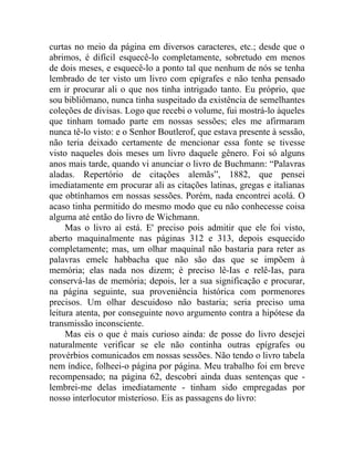 curtas no meio da página em diversos caracteres, etc.; desde que o
abrimos, é difícil esquecê-lo completamente, sobretudo em menos
de dois meses, e esquecê-lo a ponto tal que nenhum de nós se tenha
lembrado de ter visto um livro com epígrafes e não tenha pensado
em ir procurar ali o que nos tinha intrigado tanto. Eu próprio, que
sou bibliômano, nunca tinha suspeitado da existência de semelhantes
coleções de divisas. Logo que recebi o volume, fui mostrá-lo àqueles
que tinham tomado parte em nossas sessões; eles me afirmaram
nunca tê-lo visto: e o Senhor Boutlerof, que estava presente à sessão,
não teria deixado certamente de mencionar essa fonte se tivesse
visto naqueles dois meses um livro daquele gênero. Foi só alguns
anos mais tarde, quando vi anunciar o livro de Buchmann: “Palavras
aladas. Repertório de citações alemãs”, 1882, que pensei
imediatamente em procurar ali as citações latinas, gregas e italianas
que obtínhamos em nossas sessões. Porém, nada encontrei acolá. O
acaso tinha permitido do mesmo modo que eu não conhecesse coisa
alguma até então do livro de Wichmann.
     Mas o livro aí está. E' preciso pois admitir que ele foi visto,
aberto maquinalmente nas páginas 312 e 313, depois esquecido
completamente; mas, um olhar maquinal não bastaria para reter as
palavras emelc habbacha que não são das que se impõem à
memória; elas nada nos dizem; é preciso lê-Ias e relê-Ias, para
conservá-las de memória; depois, ler a sua significação e procurar,
na página seguinte, sua proveniência histórica com pormenores
precisos. Um olhar descuidoso não bastaria; seria preciso uma
leitura atenta, por conseguinte novo argumento contra a hipótese da
transmissão inconsciente.
     Mas eis o que é mais curioso ainda: de posse do livro desejei
naturalmente verificar se ele não continha outras epígrafes ou
provérbios comunicados em nossas sessões. Não tendo o livro tabela
nem índice, folheei-o página por página. Meu trabalho foi em breve
recompensado; na página 62, descobri ainda duas sentenças que -
lembrei-me delas imediatamente - tinham sido empregadas por
nosso interlocutor misterioso. Eis as passagens do livro:
 