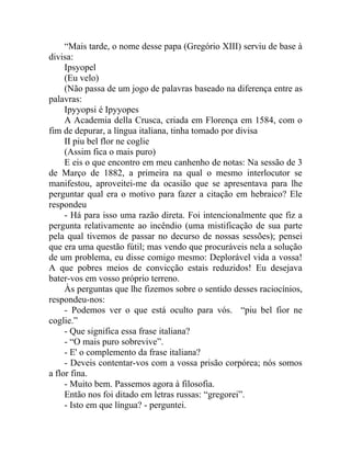 “Mais tarde, o nome desse papa (Gregório XIII) serviu de base à
divisa:
     Ipsyopel
     (Eu velo)
     (Não passa de um jogo de palavras baseado na diferença entre as
palavras:
     Ipyyopsi é Ipyyopes
     A Academia della Crusca, criada em Florença em 1584, com o
fim de depurar, a língua italiana, tinha tomado por divisa
     II piu bel flor ne coglie
     (Assim fica o mais puro)
     E eis o que encontro em meu canhenho de notas: Na sessão de 3
de Março de 1882, a primeira na qual o mesmo interlocutor se
manifestou, aproveitei-me da ocasião que se apresentava para lhe
perguntar qual era o motivo para fazer a citação em hebraico? Ele
respondeu
     - Há para isso uma razão direta. Foi intencionalmente que fiz a
pergunta relativamente ao incêndio (uma mistificação de sua parte
pela qual tivemos de passar no decurso de nossas sessões); pensei
que era uma questão fútil; mas vendo que procuráveis nela a solução
de um problema, eu disse comigo mesmo: Deplorável vida a vossa!
A que pobres meios de convicção estais reduzidos! Eu desejava
bater-vos em vosso próprio terreno.
     Às perguntas que lhe fizemos sobre o sentido desses raciocínios,
respondeu-nos:
     - Podemos ver o que está oculto para vós. “piu bel fior ne
coglie.”
     - Que significa essa frase italiana?
     - “O mais puro sobrevive”.
     - E' o complemento da frase italiana?
     - Deveis contentar-vos com a vossa prisão corpórea; nós somos
a flor fina.
     - Muito bem. Passemos agora à filosofia.
     Então nos foi ditado em letras russas: “gregorei”.
     - Isto em que língua? - perguntei.
 