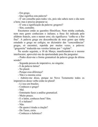 - Em grego.
     - Que significa esta palavra?
     - E' um conselho para todos vós, pois não sabeis nem o dia nem
a hora; mas é preciso preparar-se.
     - E' esta a significação da palavra: gregorei?
     - Sim, custodite.
     Encetamos então as questões filosóficas. Nem minha cunhada,
nem meu genro conheciam o italiano; a frase foi indicada pelo
alfabeto francês, sem o menor erro; ela significava: “colhe-se a flor
fina”. A palavra grega era desconhecida de meu genro que tinha
estudado o grego no colégio; no dicionário das “concordâncias”
gregas, só encontrei, repetida por muitas vezes, a palavra:
“gregoreite” traduzida nas versões latinas por “ vigilate”.
     Na sessão seguinte, a 10 de Março, manifestando-se o mesmo
interlocutor, aproveitei-me da oportunidade para lhe perguntar:
     - Podes dizer-me a forma gramatical da palavra grega da última
sessão?
     - Segunda pessoa do imperativo, no singular.
     - E da palavra latina?
     - No plural.
     - Porque essa diferença?
     - Não é a mesma coisa
     - Admiro-me disso, porque no Novo Testamento todos os
imperativos desse verbo estão no plural!
     - Li isso em brasões.
     - Conheces o grego?
     - Mal.
     - Entretanto fazes a análise gramatical.
     - Muito pouco.
     - E o latim, conheces bem? Sim.
     - E o italiano?
     - Não.
     - De quem é tirada a citação?
     - Do Tasso, creio.
     - Conheces o hebraico?
 