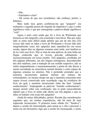 - Não.
     - Entretanto o citas?
     - Há coisas de que nos recordamos; não conheço, porém, o
hebraico.
     Mais tarde meu genro confirmou-me que “gregorei” era
realmente a segunda pessoa do singular do imperativo e que o verbo
significava velar, e que por conseguinte a palavra ditada significava
“vela”.
     Agora é mais certo ainda que foi o livro de Wichmann que
forneceu as três epígrafes; esta conclusão é inevitável. Mas por outro
lado se torna mais difícil ainda admitir que um de nós três (23)
tivesse tido entre as mãos o livro de Wichmann e tivesse lido nele
maquinalmente essas três epígrafes para reproduzi-las em nossa
sessão, alguns dias ou algumas semanas mais tarde, sem lembrar-se
de ter visto esse livro. Não se trata de uma palavra, de uma linha em
língua conhecida que se tivesse gravado subitamente e
inconscientemente em nosso cérebro. Três epígrafes, escolhidas em
três páginas diferentes, em três línguas estrangeiras, desconhecidas
dos dois médiuns, com a tradução de seu sentido respectivo, não se
retêm maquinalmente e momentaneamente a ponto de não deixar a
menor recordação na consciência normal durante o curto espaço de
algumas semanas no máximo. Não é permitido pretender que a
memória inconsciente pudesse realizar um esforço tão
extraordinário, ao mesmo tempo em que a memória consciente nem
sequer tivesse conservado uma recordação vaga da existência do
livro do qual a memória inconsciente tinha tão bem “tomado
conhecimento”. Empregando as palavras “tomado conhecimento”,
desejei insistir sobre esta verificação: não se pode razoavelmente
admitir que o livro só tenha sido aberto nas três páginas e que os
olhos só tenham visto essas três epígrafes!
     Ainda há outras dificuldades, porém. Resulta das considerações
seguintes que, em minhas experiências, não há mais de uma
impressão inconsciente. O primeiro nome obtido foi: “Sardovy”;
depois a sessão foi interrompida, para tomar-se o chá e procurar o
nome em um dicionário; logo que a sessão foi recomeçada, o nome
 