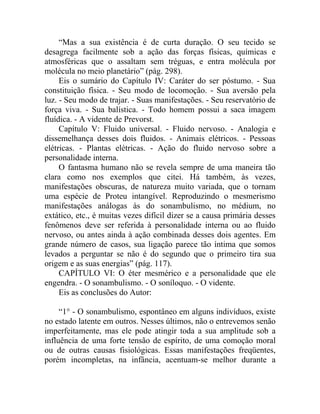 “Mas a sua existência é de curta duração. O seu tecido se
desagrega facilmente sob a ação das forças físicas, químicas e
atmosféricas que o assaltam sem tréguas, e entra molécula por
molécula no meio planetário” (pág. 298).
     Eis o sumário do Capítulo IV: Caráter do ser póstumo. - Sua
constituição física. - Seu modo de locomoção. - Sua aversão pela
luz. - Seu modo de trajar. - Suas manifestações. - Seu reservatório de
força viva. - Sua balística. - Todo homem possui a saca imagem
fluídica. - A vidente de Prevorst.
     Capítulo V: Fluido universal. - Fluido nervoso. - Analogia e
dissemelhança desses dois fluidos. - Animais elétricos. - Pessoas
elétricas. - Plantas elétricas. - Ação do fluido nervoso sobre a
personalidade interna.
     O fantasma humano não se revela sempre de uma maneira tão
clara como nos exemplos que citei. Há também, às vezes,
manifestações obscuras, de natureza muito variada, que o tornam
uma espécie de Proteu intangível. Reproduzindo o mesmerismo
manifestações análogas às do sonambulismo, no médium, no
extático, etc., é muitas vezes difícil dizer se a causa primária desses
fenômenos deve ser referida à personalidade interna ou ao fluido
nervoso, ou antes ainda à ação combinada desses dois agentes. Em
grande número de casos, sua ligação parece tão íntima que somos
levados a perguntar se não é do segundo que o primeiro tira sua
origem e as suas energias” (pág. 117).
     CAPÍTULO VI: O éter mesmérico e a personalidade que ele
engendra. - O sonambulismo. - O soníloquo. - O vidente.
     Eis as conclusões do Autor:

     “1° - O sonambulismo, espontâneo em alguns indivíduos, existe
no estado latente em outros. Nesses últimos, não o entrevemos senão
imperfeitamente, mas ele pode atingir toda a sua amplitude sob a
influência de uma forte tensão de espírito, de uma comoção moral
ou de outras causas fisiológicas. Essas manifestações freqüentes,
porém incompletas, na infância, acentuam-se melhor durante a
 