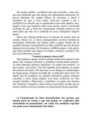 Em minha opinião, o problema não está resolvido, e este caso,
por mais edificante que seja, parece-me infinitamente misterioso. As
provas absolutas são sempre difíceis de encontrar, e, desde o
momento em que o livro existe, ficar-se-ia tentado a dar a
preferência às soluções que se apresentam como mais simples; mas,
quanto a nós, que tomamos parte nessa sessão, temos a convicção
profunda de que a fonte da comunicação recebida achava-se em
outra parte que não era o conteúdo de nossa inteligência naquela
época.
     Outro fato análogo produziu-se no decurso da mesma série de
sessões. Dessa vez, o nosso correspondente invisível declarou-se
consumado conhecedor das línguas latina e grega. Depois de ter
recebido diversas comunicações em latim, pedi-lhe que me dissesse
alguma coisa em grego. Ele reclamou o alfabeto grego, e meu genro,
que tinha estudado esta língua no colégio, começou a recitá-lo. Por
esse meio obtivemos a frase:
                    “Auuaxa avopuruv eixara eioi”
     Não conheço o grego, minha cunhada também não quanto a meu
genro, não consegue encontrar o verdadeiro sentido destas palavras.
As duas primeiras palavras significam “os corpos dos homens”, as
duas outras: “são justos”. Isso não significa coisa alguma: os corpos
dos homens são justos. Por mais que eu me dirigisse a conhecedores
da língua grega, ninguém me pôde dar a explicação dessa frase. Só
depois que fiz pesquisas nos grandes dicionários gregos consegui
encontrar a chave desse enigma: essa frase verifica-se ser uma
locução familiar a Hipócrates, e significar: os corpos dos homens
são simétricos. Pergunto a mim mesmo como pôde suceder que os
nossos cérebros tivessem entrado no conhecimento dessa expressão.



    c) Comunicação de fatos desconhecidos das pessoas que
tomam parte na sessão, e que não podem ser explicados pela
transmissão de pensamentos, em razão das condições especiais
nas quais essas comunicações são dadas.
 