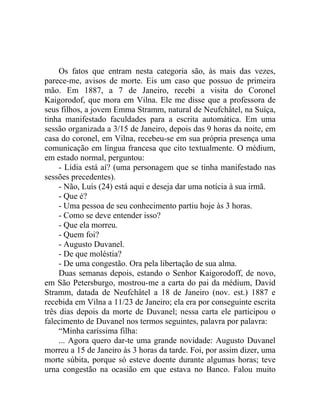 Os fatos que entram nesta categoria são, às mais das vezes,
parece-me, avisos de morte. Eis um caso que possuo de primeira
mão. Em 1887, a 7 de Janeiro, recebi a visita do Coronel
Kaigorodof, que mora em Vilna. Ele me disse que a professora de
seus filhos, a jovem Emma Stramm, natural de Neufchâtel, na Suíça,
tinha manifestado faculdades para a escrita automática. Em uma
sessão organizada a 3/15 de Janeiro, depois das 9 horas da noite, em
casa do coronel, em Vilna, recebeu-se em sua própria presença uma
comunicação em língua francesa que cito textualmente. O médium,
em estado normal, perguntou:
     - Lídia está aí? (uma personagem que se tinha manifestado nas
sessões precedentes).
     - Não, Luís (24) está aqui e deseja dar uma notícia à sua irmã.
     - Que é?
     - Uma pessoa de seu conhecimento partiu hoje às 3 horas.
     - Como se deve entender isso?
     - Que ela morreu.
     - Quem foi?
     - Augusto Duvanel.
     - De que moléstia?
     - De uma congestão. Ora pela libertação de sua alma.
     Duas semanas depois, estando o Senhor Kaigorodoff, de novo,
em São Petersburgo, mostrou-me a carta do pai da médium, David
Stramm, datada de Neufchâtel a 18 de Janeiro (nov. est.) 1887 e
recebida em Vilna a 11/23 de Janeiro; ela era por conseguinte escrita
três dias depois da morte de Duvanel; nessa carta ele participou o
falecimento de Duvanel nos termos seguintes, palavra por palavra:
     “Minha caríssima filha:
     ... Agora quero dar-te uma grande novidade: Augusto Duvanel
morreu a 15 de Janeiro às 3 horas da tarde. Foi, por assim dizer, uma
morte súbita, porque só esteve doente durante algumas horas; teve
urna congestão na ocasião em que estava no Banco. Falou muito
 