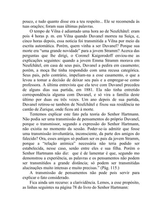 pouco, e tudo quanto disse era a teu respeito... Ele se recomenda às
tuas orações; foram suas últimas palavras.
     O tempo de Vilna é adiantado uma hora ao de Neufchâtel: eram
pois 4 horas p. m. em Vilna quando Duvanel morreu na Suíça, e,
cinco horas depois, essa noticia foi transmitida a Vilna por meio da
escrita automática. Porém, quem vinha a ser Duvanel? Porque sua
morte era “uma grande novidade” para a jovem Stramm? Acerca das
perguntas que lhe dirigi, o Coronel Kaigorodoff enviou-me as
explicações seguintes: quando a jovem Emma Stramm morava em
Neufchâtel, em casa de seus pais, Duvanel a pedira em casamento;
porém, a moça lhe tinha respondido com uma recusa categórica.
Seus pais, pelo contrário, impeliam-na a esse casamento, o que a
levou a tomar a decisão de deixar seu país e a empregar-se como
professora. A última entrevista que ela teve com Duvanel precedeu
de alguns dias sua partida, em 1881. Ela não tinha entretido
correspondência alguma com Duvanel, e só vira a família deste
último por duas ou três vezes. Um ano depois de sua partida,
Duvanel retirou-se também de Neufchâtel e fixou sua residência no
cantão de Zurique, onde ficou até à morte.
     Tentemos explicar este fato pela teoria do Senhor Hartmann.
Não podia ser uma transmissão de pensamentos do próprio Duvanel,
porque o transmissor, segundo a expressão do Senhor Hartmann,
não existia no momento da sessão. Poder-se-ia admitir que fosse
uma transmissão involuntária, inconsciente, da parte dos amigos do
falecido? Ora, esses amigos só podiam ser os pais da jovem Stramm,
porque a “relação anímica” necessária não teria podido ser
estabelecida, nesse caso, senão entre eles e sua filha. Porém o
Senhor Hartmann não diz: que é de lamentar é que, segundo mo
demonstrou a experiência, as palavras e os pensamentos não podem
ser transmitidos a grande distância; só podem ser transmitidas
alucinações muito intensas e muito precisas.” (Pág. 115.)
     A transmissão de pensamentos não pode pois servir para
explicar o fato considerado.
     Fica ainda um recurso: a clarividência. Lemos, a esse propósito,
as linhas seguintes na página 78 do livro do Senhor Hartmann:
 