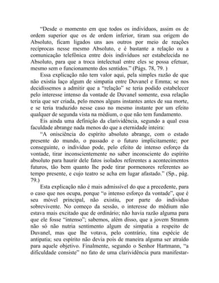 “Desde o momento em que todos os indivíduos, assim os de
ordem superior que os de ordem inferior, tiram sua origem do
Absoluto, ficam ligados uns aos outros por meio de reações
recíprocas nesse mesmo Absoluto, e é bastante a relação ou a
comunicação telefônica entre dois indivíduos ser estabelecida no
Absoluto, para que a troca intelectual entre eles se possa efetuar,
mesmo sem o funcionamento dos sentidos.” (Págs. 78, 79. )
     Essa explicação não tem valor aqui, pela simples razão de que
não existia laço algum de simpatia entre Duvanel e Emma; se nos
decidíssemos a admitir que a “relação” se teria podido estabelecer
pelo interesse intenso da vontade de Duvanel somente, essa relação
teria que ser criada, pelo menos alguns instantes antes de sua morte,
e se teria traduzido nesse caso no mesmo instante por um efeito
qualquer de segunda vista na médium, o que não tem fundamento.
     Eis ainda uma definição da clarividência, segundo a qual essa
faculdade abrange nada menos do que a eternidade inteira:
     “A onisciência do espírito absoluto abrange, com o estado
presente do mundo, o passado e o futuro implicitamente; por
conseguinte, o indivíduo pode, pelo efeito de intenso esforço da
vontade, tirar inconscientemente no saber inconsciente do espírito
absoluto para haurir dele fatos isolados referentes a acontecimentos
futuros, tão bem quanto lhe pode tirar pormenores referentes ao
tempo presente, e cujo teatro se acha em lugar afastado.” (Sp., pág.
79.)
     Esta explicação não é mais admissível do que a precedente, para
o caso que nos ocupa, porque “o intenso esforço da vontade”, que é
seu móvel principal, não existiu, por parte do indivíduo
sobrevivente. No começo da sessão, o interesse do médium não
estava mais excitado que de ordinário; não havia razão alguma para
que ele fosse “intenso”; sabemos, além disso, que a jovem Stramm
não só não nutria sentimento algum de simpatia a respeito de
Duvanel, mas que lhe votava, pelo contrário, tina espécie de
antipatia; seu espírito não devia pois de maneira alguma ser atraído
para aquele objetivo. Finalmente, segundo o Senhor Hartmann, “a
dificuldade consiste” no fato de uma clarividência pura manifestar-
 
