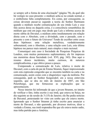 se sempre sob a forma de uma alucinação” (página 78), da qual não
há vestígio no caso presente: o médium acha-se no estado normal, e
o simbolismo falta completamente. Eis como, por conseguinte, as
coisas deveram passar-se segundo a teoria do Senhor Hartmann
quando a médium recebe comunicações de seu irmão Luís e esse
fala acerca dessa ou daquela coisa, é a consciência sonambúlica da
médium que está em jogo; mas desde que Luís a informa acerca da
morte súbita de Duvanel, a médium entra imediatamente em relação
direta com o Absoluto, com a divindade, com o passado, com o
presente e com o futuro do Universo! Tendo de escolher entre essas
duas hipóteses: uma relação metafísica, verdadeiramente
sobrenatural, com o Absoluto, e uma relação com Luís, esta última
hipótese me parece mais natural, mais simples e mais racional.
     Comuniquei este caso à Sociedade de Pesquisas Psíquicas de
Londres, com muitos pormenores suplementares; ele foi impresso
nas memórias dessa Sociedade (vol. XVI, pág. 343). Dou aqui o
resumo desses incidentes, muito curiosos, de natureza
complicadíssima, e que obtive pouco a pouco.
     Comparando a comunicação de Luís, relativa à morte de
Duvanel, com a carta do pai de Emma Stramm, fiquei impressionado
com esta expressão congestão que se encontra também na carta e na
comunicação, assim como com o diagnóstico vago da moléstia. Por
conseguinte, pedi ao Senhor Kaigorodof, em a nossa entrevista
seguinte, que se deu no mês de Janeiro de 1887, em São
Petersburgo, que me fornecesse as explicações que se
apresentassem.
     Nesse ínterim fui informado de que a jovem Stramm, no intuito
de verificar o fato, tinha escrito à sua irmã, que estava na Suíça, no
dia seguinte ao da sessão de 3 (15) de Janeiro; ela lhe pedia notícias
de Duvanel, pretextando ter visto em sonho que ele estava morto.
Ignorando que o Senhor Stramm já tinha escrito para anunciar a
morte de Duvanel, e não querendo, por diversos motivos, dizer a
verdade a Emma, sua irmã respondeu-lhe que ele estava muito sadio,
mas tinha partido para a América.
 