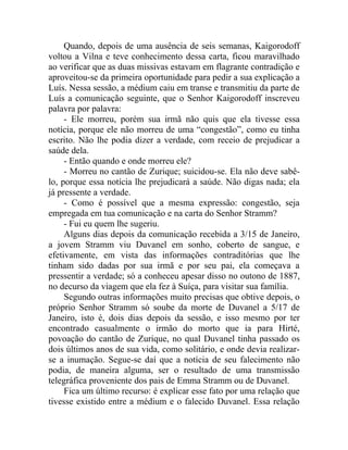 Quando, depois de uma ausência de seis semanas, Kaigorodoff
voltou a Vilna e teve conhecimento dessa carta, ficou maravilhado
ao verificar que as duas missivas estavam em flagrante contradição e
aproveitou-se da primeira oportunidade para pedir a sua explicação a
Luís. Nessa sessão, a médium caiu em transe e transmitiu da parte de
Luís a comunicação seguinte, que o Senhor Kaigorodoff inscreveu
palavra por palavra:
     - Ele morreu, porém sua irmã não quis que ela tivesse essa
notícia, porque ele não morreu de uma “congestão”, como eu tinha
escrito. Não lhe podia dizer a verdade, com receio de prejudicar a
saúde dela.
     - Então quando e onde morreu ele?
     - Morreu no cantão de Zurique; suicidou-se. Ela não deve sabê-
lo, porque essa notícia lhe prejudicará a saúde. Não digas nada; ela
já pressente a verdade.
     - Como é possível que a mesma expressão: congestão, seja
empregada em tua comunicação e na carta do Senhor Stramm?
     - Fui eu quem lhe sugeriu.
     Alguns dias depois da comunicação recebida a 3/15 de Janeiro,
a jovem Stramm viu Duvanel em sonho, coberto de sangue, e
efetivamente, em vista das informações contraditórias que lhe
tinham sido dadas por sua irmã e por seu pai, ela começava a
pressentir a verdade; só a conheceu apesar disso no outono de 1887,
no decurso da viagem que ela fez à Suíça, para visitar sua família.
     Segundo outras informações muito precisas que obtive depois, o
próprio Senhor Stramm só soube da morte de Duvanel a 5/17 de
Janeiro, isto é, dois dias depois da sessão, e isso mesmo por ter
encontrado casualmente o irmão do morto que ia para Hirté,
povoação do cantão de Zurique, no qual Duvanel tinha passado os
dois últimos anos de sua vida, como solitário, e onde devia realizar-
se a inumação. Segue-se daí que a notícia de seu falecimento não
podia, de maneira alguma, ser o resultado de uma transmissão
telegráfica proveniente dos pais de Emma Stramm ou de Duvanel.
     Fica um último recurso: é explicar esse fato por uma relação que
tivesse existido entre a médium e o falecido Duvanel. Essa relação
 