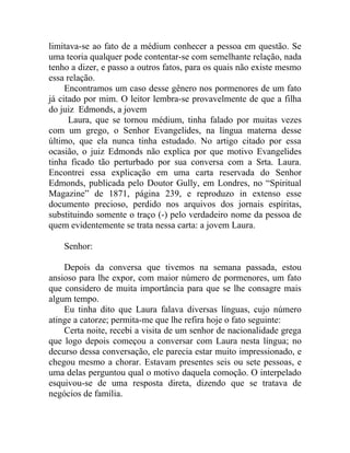 limitava-se ao fato de a médium conhecer a pessoa em questão. Se
uma teoria qualquer pode contentar-se com semelhante relação, nada
tenho a dizer, e passo a outros fatos, para os quais não existe mesmo
essa relação.
     Encontramos um caso desse gênero nos pormenores de um fato
já citado por mim. O leitor lembra-se provavelmente de que a filha
do juiz Edmonds, a jovem
      Laura, que se tornou médium, tinha falado por muitas vezes
com um grego, o Senhor Evangelides, na língua materna desse
último, que ela nunca tinha estudado. No artigo citado por essa
ocasião, o juiz Edmonds não explica por que motivo Evangelides
tinha ficado tão perturbado por sua conversa com a Srta. Laura.
Encontrei essa explicação em uma carta reservada do Senhor
Edmonds, publicada pelo Doutor Gully, em Londres, no “Spiritual
Magazine” de 1871, página 239, e reproduzo in extenso esse
documento precioso, perdido nos arquivos dos jornais espíritas,
substituindo somente o traço (-) pelo verdadeiro nome da pessoa de
quem evidentemente se trata nessa carta: a jovem Laura.

    Senhor:

    Depois da conversa que tivemos na semana passada, estou
ansioso para lhe expor, com maior número de pormenores, um fato
que considero de muita importância para que se lhe consagre mais
algum tempo.
    Eu tinha dito que Laura falava diversas línguas, cujo número
atinge a catorze; permita-me que lhe refira hoje o fato seguinte:
    Certa noite, recebi a visita de um senhor de nacionalidade grega
que logo depois começou a conversar com Laura nesta língua; no
decurso dessa conversação, ele parecia estar muito impressionado, e
chegou mesmo a chorar. Estavam presentes seis ou sete pessoas, e
uma delas perguntou qual o motivo daquela comoção. O interpelado
esquivou-se de uma resposta direta, dizendo que se tratava de
negócios de família.
 