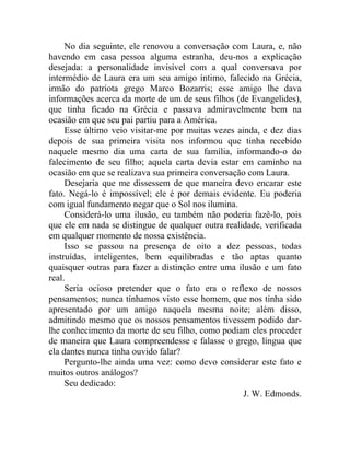 No dia seguinte, ele renovou a conversação com Laura, e, não
havendo em casa pessoa alguma estranha, deu-nos a explicação
desejada: a personalidade invisível com a qual conversava por
intermédio de Laura era um seu amigo íntimo, falecido na Grécia,
irmão do patriota grego Marco Bozarris; esse amigo lhe dava
informações acerca da morte de um de seus filhos (de Evangelides),
que tinha ficado na Grécia e passava admiravelmente bem na
ocasião em que seu pai partiu para a América.
     Esse último veio visitar-me por muitas vezes ainda, e dez dias
depois de sua primeira visita nos informou que tinha recebido
naquele mesmo dia uma carta de sua família, informando-o do
falecimento de seu filho; aquela carta devia estar em caminho na
ocasião em que se realizava sua primeira conversação com Laura.
     Desejaria que me dissessem de que maneira devo encarar este
fato. Negá-lo é impossível; ele é por demais evidente. Eu poderia
com igual fundamento negar que o Sol nos ilumina.
     Considerá-lo uma ilusão, eu também não poderia fazê-lo, pois
que ele em nada se distingue de qualquer outra realidade, verificada
em qualquer momento de nossa existência.
     Isso se passou na presença de oito a dez pessoas, todas
instruídas, inteligentes, bem equilibradas e tão aptas quanto
quaisquer outras para fazer a distinção entre uma ilusão e um fato
real.
     Seria ocioso pretender que o fato era o reflexo de nossos
pensamentos; nunca tínhamos visto esse homem, que nos tinha sido
apresentado por um amigo naquela mesma noite; além disso,
admitindo mesmo que os nossos pensamentos tivessem podido dar-
lhe conhecimento da morte de seu filho, como podiam eles proceder
de maneira que Laura compreendesse e falasse o grego, língua que
ela dantes nunca tinha ouvido falar?
     Pergunto-lhe ainda uma vez: como devo considerar este fato e
muitos outros análogos?
     Seu dedicado:
                                                    J. W. Edmonds.
 
