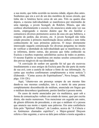 a sua morte, que tinha ocorrido na mesma cidade, alguns dias antes.
Soubemos que era a avó de um dos membros de nosso círculo, que
tinha ido à América havia cerca de um ano. Três ou quatro dias
depois, a mesma individualidade se manifestava por intermédio de
uma rapariga, a jovem Scongall, de Rokfort, Illinois, que não
conhece absolutamente o escocês; ela anunciava ainda uma vez sua
morte, empregando o mesmo dialeto que lhe era familiar e
comunicava diversos pormenores acerca da casa em que habitava, a
respeito do jardim, das árvores, etc. A jovem Scongall não tinha
estado presente à primeira manifestação dessa senhora e nem tinha
conhecimento de suas primeiras palavras. O moço diretamente
interessado naquela comunicação fez diversas perguntas no intuito
de verificar a identidade da individualidade que se manifestava; ele
se informou, dentre outras, das pessoas que tinha conhecido na
Escócia e recebeu respostas satisfatórias acerca de todos os pontos.
O mesmo Espírito se manifestou em muitas sessões consecutivas e
deu provas inegáveis de sua identidade.
     “A convicção do senhor em questão foi tal que ele escreveu
imediatamente a seus amigos da Escócia para lhe dar parte da morte
de sua avó, com a cautela de indicar a fonte de sua informação. As
cartas que recebeu confirmaram completamente a triste notícia.”)
(Edmonds - “Cartas acerca do Espiritualismo”, Nova Iorque, 1860,
págs. 118-120.)
     Aqui, “chamo-nos em presença sempre de um mesmo fato
dando-se nas mesmas condições, isto é, a morte de uma pessoa
completamente desconhecida do médium, anunciada em língua que
o médium desconhece igualmente, porém familiar à pessoa morta.
     Os casos de morte anunciados por via mediúnica, quer sob a
forma de comunicações verbais em estado de transe, quer por escrita
direta, são muito numerosos. Vou mencionar em seguida um outro,
de gênero diferente do precedente, e em que o médium vê a pessoa
que anuncia sua morte e repete suas palavras. Em uma conferência
feita pelo “Spiritual Alliance”, de Londres, acerca de “A Ciência e
os fenômenos chamados espirítico”, o Major-general Drayson
referiu o fato seguinte, e serve-se dele para refutar a teoria segundo a
 