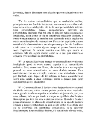 juventude, depois diminuem com a idade e parece extinguirem-se no
velho.

     “2°- As coisas extraordinárias que o sonâmbulo realiza,
principalmente no domínio intelectual, acusam nele a existência de
uma força ativa e inteligente, isto é, de uma personalidade interna.
Essa personalidade parece completamente diferente da
personalidade ordinária e ter por sede os gânglios nervosos da região
epigástrica, assim como se viu na sonâmbula citada por Burdach, e
como o encontraremos de maneira mais acentuada e mais precisa em
outras manifestações do mesmerismo. Fica assim explicado porque
o sonâmbulo não reconhece a voz das pessoas que lhe são familiares
e não conserva recordação alguma do que se passou durante o seu
sono. Explica-se da mesma maneira esse fato, que nunca se
observou nele ato algum imoral, como se o seu guia misterioso
estivesse livre dos laços da animalidade.

     “3° - A personalidade que aparece no sonambulismo revela uma
inteligência igual, às vezes mesmo superior à da personalidade
ordinária. Mas, como essa última, ela também tem a sua equação
pessoal, as suas obscuridades, os seus desfalecimentos. Para
contentar-me com um exemplo, lembrarei esse sonâmbulo, citado
por Burdach, que, depois de ter calçado as botas, escanchava-se
sobre uma janela, e dava esporadas contra a parede para fazer
caminhar um corcel imaginário.

     “4° - O sonambulismo é devido a um desprendimento anormal
do fluido nervoso; várias causas podem produzir esse resultado:
terror, grande tensão de espírito, exuberância da juventude, etc., em
uma palavra, tudo o que tende a romper o equilíbrio das funções
fisiológicas que tem por sede o sistema nervoso. Quando o fluido é
pouco abundante, os efeitos do sonambulismo só se dão de maneira
obscura e parece confundirem-se com os do sonho. Mas desde que
ele se desprenda em quantidade conveniente, vê-se aparecer
imediatamente à personalidade interna, e o sonâmbulo oferece então,
 