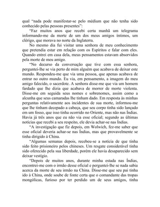 qual “nada pode manifestar-se pelo médium que não tenha sido
conhecido pelas pessoas presentes”:
     “Faz muitos anos que recebi certa manhã um telegrama
informando-me da morte de um dos meus amigos íntimos, um
clérigo, que morava no norte da Inglaterra.
     No mesmo dia fui visitar uma senhora de meu conhecimento
que pretendia estar em relação com os Espíritos e falar com eles.
Quando entrei em casa dela, meus pensamentos estavam absorvidos
pela morte de meu amigo.
     “No decurso da conversação que tive com essa senhora,
perguntei-lhe se via perto de mim alguém que acabava de deixar este
mundo. Respondeu-me que via uma pessoa, que apenas acabava de
entrar no outro mundo. Eu via, em pensamento, a imagem do meu
amigo falecido, o sacerdote. A senhora disse-me que via um homem
fardado que lhe dizia que acabava de morrer de morte violenta.
Disse-me em seguida seus nomes e sobrenomes, assim como a
alcunha que seus camaradas lhe tinham dado. Em resposta às minhas
perguntas relativamente aos incidentes de sua morte, informou-me
que lhe tinham decepado a cabeça, que seu corpo tinha sido lançado
em um fosso, que isso tinha ocorrido no Oriente, mas não nas Índias.
Havia já três anos que eu não via esse oficial; segundo as últimas
notícias que recebi a seu respeito, ele devia achar-se nas Índias.
     “A investigação que fiz depois, em Wolwich, fez-me saber que
esse oficial deveria achar-se nas Índias, mas que provavelmente se
tinha dirigido à China.
     “Algumas semanas depois, recebeu-se a notícia de que tinha
sido feito prisioneiro pelos chineses. Um resgate considerável tinha
sido oferecido pela sua liberdade, porém ele havia desaparecido sem
deixar vestígio.
     “Depois de muitos anos, durante minha estada nas Índias,
encontrei-me com o irmão desse oficial e perguntei-lhe se nada sabia
acerca da morte de seu irmão na China. Disse-me que seu pai tinha
ido à China, onde soube de fonte certa que o comandante das tropas
mongólicas, furioso por ter perdido um de seus amigos, tinha
 