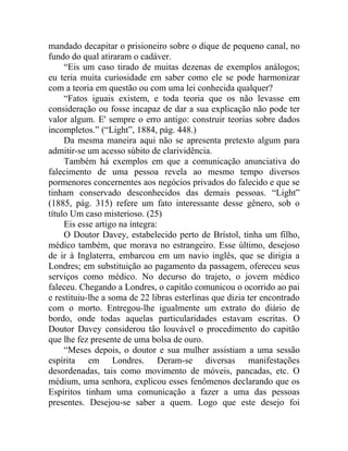 mandado decapitar o prisioneiro sobre o dique de pequeno canal, no
fundo do qual atiraram o cadáver.
     “Eis um caso tirado de muitas dezenas de exemplos análogos;
eu teria muita curiosidade em saber como ele se pode harmonizar
com a teoria em questão ou com uma lei conhecida qualquer?
     “Fatos iguais existem, e toda teoria que os não levasse em
consideração ou fosse incapaz de dar a sua explicação não pode ter
valor algum. E' sempre o erro antigo: construir teorias sobre dados
incompletos.” (“Light”, 1884, pág. 448.)
     Da mesma maneira aqui não se apresenta pretexto algum para
admitir-se um acesso súbito de clarividência.
     Também há exemplos em que a comunicação anunciativa do
falecimento de uma pessoa revela ao mesmo tempo diversos
pormenores concernentes aos negócios privados do falecido e que se
tinham conservado desconhecidos das demais pessoas. “Light”
(1885, pág. 315) refere um fato interessante desse gênero, sob o
título Um caso misterioso. (25)
     Eis esse artigo na íntegra:
     O Doutor Davey, estabelecido perto de Brístol, tinha um filho,
médico também, que morava no estrangeiro. Esse último, desejoso
de ir à Inglaterra, embarcou em um navio inglês, que se dirigia a
Londres; em substituição ao pagamento da passagem, ofereceu seus
serviços como médico. No decurso do trajeto, o jovem médico
faleceu. Chegando a Londres, o capitão comunicou o ocorrido ao pai
e restituiu-lhe a soma de 22 libras esterlinas que dizia ter encontrado
com o morto. Entregou-lhe igualmente um extrato do diário de
bordo, onde todas aquelas particularidades estavam escritas. O
Doutor Davey considerou tão louvável o procedimento do capitão
que lhe fez presente de uma bolsa de ouro.
     “Meses depois, o doutor e sua mulher assistiam a uma sessão
espírita em Londres. Deram-se diversas manifestações
desordenadas, tais como movimento de móveis, pancadas, etc. O
médium, uma senhora, explicou esses fenômenos declarando que os
Espíritos tinham uma comunicação a fazer a uma das pessoas
presentes. Desejou-se saber a quem. Logo que este desejo foi
 