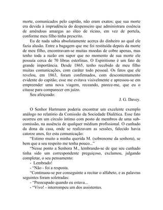morte, comunicados pelo capitão, não eram exatos; que sua morte
era devida à imprudência do despenseiro que administrara essência
de amêndoas amargas ao óleo de rícino, em vez de portela,
conforme meu filho tinha prescrito.
     Eu de nada sabia absolutamente acerca do dinheiro ao qual ele
fazia alusão. Entre a bagagem que me foi restituída depois da morte
de meu filho, encontravam-se muitas moedas de cobre apenas, mas
tenho toda a razão em supor que no momento de sua morte ele
possuía cerca de 70 libras esterlinas. O Espiritismo é um fato de
grande importância. Desde 1865, tenho recebido de meu filho
muitas comunicações, com caráter todo pessoal. Os fatos que ele
revelou, em 1863, foram confirmados, com descontentamento
evidente do capitão; esse me evitava visivelmente e apressou-se em
empreender uma nova viagem, receando, parece-me, que eu o
citasse para comparecer em juízo.
     Seu afeiçoado:
                                                       J. G. Davey.

    O Senhor Hartmann poderia encontrar um excelente exemplo
análogo no relatório da Comissão da Sociedade Dialética. Esse fato
ocorreu em um círculo íntimo com posto de membros de uma sub-
comissão, na ausência de qualquer médium profissional. O cunhado
da dona da casa, onde se realizavam as sessões, falecido havia
catorze anos, fez esta comunicação:
    “Estimo muito a minha querida M. (sobrenome da senhora), se
bem que a seu respeito me tenha pouco...”
    “Nesse ponto a Senhora M., lembrando-se de que seu cunhado
tinha sido um correspondente preguiçoso, exclamou, julgando
completar, o seu pensamento:
    - Lembrado!
    - “Não - foi a resposta.
    “Continuou-se por conseguinte a recitar o alfabeto, e as palavras
seguintes foram soletradas:
    - “Preocupado quando eu estava...
    - “Vivo! - interrompeu um dos assistentes.
 