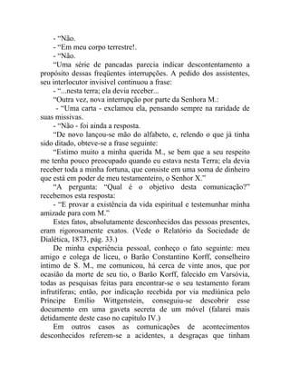 - “Não.
     - “Em meu corpo terrestre!.
     - “Não.
     “Uma série de pancadas parecia indicar descontentamento a
propósito dessas freqüentes interrupções. A pedido dos assistentes,
seu interlocutor invisível continuou a frase:
     - “...nesta terra; ela devia receber...
     “Outra vez, nova interrupção por parte da Senhora M.:
      - “Uma carta - exclamou ela, pensando sempre na raridade de
suas missivas.
     - “Não - foi ainda a resposta.
     “De novo lançou-se mão do alfabeto, e, relendo o que já tinha
sido ditado, obteve-se a frase seguinte:
     “Estimo muito a minha querida M., se bem que a seu respeito
me tenha pouco preocupado quando eu estava nesta Terra; ela devia
receber toda a minha fortuna, que consiste em uma soma de dinheiro
que está em poder de meu testamenteiro, o Senhor X.”
     “A pergunta: “Qual é o objetivo desta comunicação?”
recebemos esta resposta:
     - “E provar a existência da vida espiritual e testemunhar minha
amizade para com M.”
     Estes fatos, absolutamente desconhecidos das pessoas presentes,
eram rigorosamente exatos. (Vede o Relatório da Sociedade de
Dialética, 1873, pág. 33.)
     De minha experiência pessoal, conheço o fato seguinte: meu
amigo e colega de liceu, o Barão Constantino Korff, conselheiro
íntimo de S. M., me comunicou, há cerca de vinte anos, que por
ocasião da morte de seu tio, o Barão Korff, falecido em Varsóvia,
todas as pesquisas feitas para encontrar-se o seu testamento foram
infrutíferas; então, por indicação recebida por via mediúnica pelo
Príncipe Emílio Wittgenstein, conseguiu-se descobrir esse
documento em uma gaveta secreta de um móvel (falarei mais
detidamente deste caso no capítulo IV.)
     Em outros casos as comunicações de acontecimentos
desconhecidos referem-se a acidentes, a desgraças que tinham
 