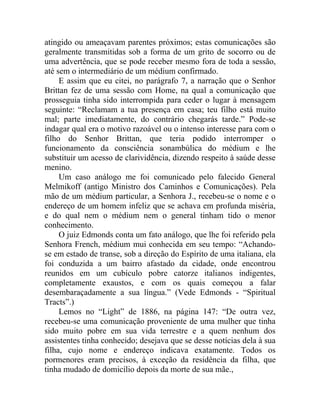 atingido ou ameaçavam parentes próximos; estas comunicações são
geralmente transmitidas sob a forma de um grito de socorro ou de
uma advertência, que se pode receber mesmo fora de toda a sessão,
até sem o intermediário de um médium confirmado.
     E assim que eu citei, no parágrafo 7, a narração que o Senhor
Brittan fez de uma sessão com Home, na qual a comunicação que
prosseguia tinha sido interrompida para ceder o lugar à mensagem
seguinte: “Reclamam a tua presença em casa; teu filho está muito
mal; parte imediatamente, do contrário chegarás tarde.” Pode-se
indagar qual era o motivo razoável ou o intenso interesse para com o
filho do Senhor Brittan, que teria podido interromper o
funcionamento da consciência sonambúlica do médium e lhe
substituir um acesso de clarividência, dizendo respeito à saúde desse
menino.
     Um caso análogo me foi comunicado pelo falecido General
Melmikoff (antigo Ministro dos Caminhos e Comunicações). Pela
mão de um médium particular, a Senhora J., recebeu-se o nome e o
endereço de um homem infeliz que se achava em profunda miséria,
e do qual nem o médium nem o general tinham tido o menor
conhecimento.
     O juiz Edmonds conta um fato análogo, que lhe foi referido pela
Senhora French, médium mui conhecida em seu tempo: “Achando-
se em estado de transe, sob a direção do Espírito de uma italiana, ela
foi conduzida a um bairro afastado da cidade, onde encontrou
reunidos em um cubículo pobre catorze italianos indigentes,
completamente exaustos, e com os quais começou a falar
desembaraçadamente a sua língua.” (Vede Edmonds - “Spiritual
Tracts”.)
     Lemos no “Light” de 1886, na página 147: “De outra vez,
recebeu-se uma comunicação proveniente de uma mulher que tinha
sido muito pobre em sua vida terrestre e a quem nenhum dos
assistentes tinha conhecido; desejava que se desse notícias dela à sua
filha, cujo nome e endereço indicava exatamente. Todos os
pormenores eram precisos, à exceção da residência da filha, que
tinha mudado de domicílio depois da morte de sua mãe.,
 