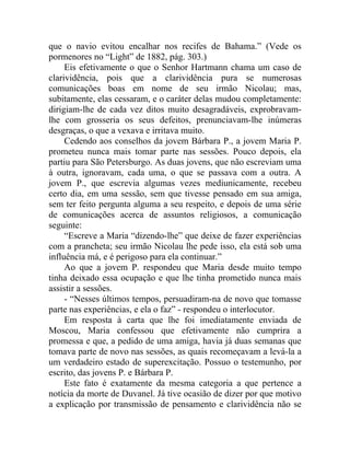 que o navio evitou encalhar nos recifes de Bahama.” (Vede os
pormenores no “Light” de 1882, pág. 303.)
     Eis efetivamente o que o Senhor Hartmann chama um caso de
clarividência, pois que a clarividência pura se numerosas
comunicações boas em nome de seu irmão Nicolau; mas,
subitamente, elas cessaram, e o caráter delas mudou completamente:
dirigiam-lhe de cada vez ditos muito desagradáveis, exprobravam-
lhe com grosseria os seus defeitos, prenunciavam-lhe inúmeras
desgraças, o que a vexava e irritava muito.
     Cedendo aos conselhos da jovem Bárbara P., a jovem Maria P.
prometeu nunca mais tomar parte nas sessões. Pouco depois, ela
partiu para São Petersburgo. As duas jovens, que não escreviam uma
à outra, ignoravam, cada uma, o que se passava com a outra. A
jovem P., que escrevia algumas vezes mediunicamente, recebeu
certo dia, em uma sessão, sem que tivesse pensado em sua amiga,
sem ter feito pergunta alguma a seu respeito, e depois de uma série
de comunicações acerca de assuntos religiosos, a comunicação
seguinte:
     “Escreve a Maria “dizendo-lhe” que deixe de fazer experiências
com a prancheta; seu irmão Nicolau lhe pede isso, ela está sob uma
influência má, e é perigoso para ela continuar.”
     Ao que a jovem P. respondeu que Maria desde muito tempo
tinha deixado essa ocupação e que lhe tinha prometido nunca mais
assistir a sessões.
     - “Nesses últimos tempos, persuadiram-na de novo que tomasse
parte nas experiências, e ela o faz” - respondeu o interlocutor.
     Em resposta à carta que lhe foi imediatamente enviada de
Moscou, Maria confessou que efetivamente não cumprira a
promessa e que, a pedido de uma amiga, havia já duas semanas que
tomava parte de novo nas sessões, as quais recomeçavam a levá-la a
um verdadeiro estado de superexcitação. Possuo o testemunho, por
escrito, das jovens P. e Bárbara P.
     Este fato é exatamente da mesma categoria a que pertence a
notícia da morte de Duvanel. Já tive ocasião de dizer por que motivo
a explicação por transmissão de pensamento e clarividência não se
 