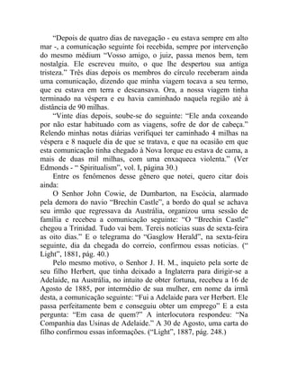 “Depois de quatro dias de navegação - eu estava sempre em alto
mar -, a comunicação seguinte foi recebida, sempre por intervenção
do mesmo médium “Vosso amigo, o juiz, passa menos bem, tem
nostalgia. Ele escreveu muito, o que lhe despertou sua antiga
tristeza.” Três dias depois os membros do círculo receberam ainda
uma comunicação, dizendo que minha viagem tocava a seu termo,
que eu estava em terra e descansava. Ora, a nossa viagem tinha
terminado na véspera e eu havia caminhado naquela região até à
distância de 90 milhas.
     “Vinte dias depois, soube-se do seguinte: “Ele anda coxeando
por não estar habituado com as viagens, sofre de dor de cabeça.”
Relendo minhas notas diárias verifiquei ter caminhado 4 milhas na
véspera e 8 naquele dia de que se tratava, e que na ocasião em que
esta comunicação tinha chegado à Nova Iorque eu estava de cama, a
mais de duas mil milhas, com uma enxaqueca violenta.” (Ver
Edmonds - “ Spiritualism”, vol. I, página 30.)
     Entre os fenômenos desse gênero que notei, quero citar dois
ainda:
     O Senhor John Cowie, de Dumbarton, na Escócia, alarmado
pela demora do navio “Brechin Castle”, a bordo do qual se achava
seu irmão que regressava da Austrália, organizou uma sessão de
família e recebeu a comunicação seguinte: “O “Brechin Castle”
chegou a Trinidad. Tudo vai bem. Tereis notícias suas de sexta-feira
as oito dias.” E o telegrama do “Gasglow Herald”, na sexta-feira
seguinte, dia da chegada do correio, confirmou essas noticias. (“
Light”, 1881, pág. 40.)
     Pelo mesmo motivo, o Senhor J. H. M., inquieto pela sorte de
seu filho Herbert, que tinha deixado a Inglaterra para dirigir-se a
Adelaide, na Austrália, no intuito de obter fortuna, recebeu a 16 de
Agosto de 1885, por intermédio de sua mulher, em nome da irmã
desta, a comunicação seguinte: “Fui a Adelaide para ver Herbert. Ele
passa perfeitamente bem e conseguiu obter um emprego” E a esta
pergunta: “Em casa de quem?” A interlocutora respondeu: “Na
Companhia das Usinas de Adelaide.” A 30 de Agosto, uma carta do
filho confirmou essas informações. (“Light”, 1887, pág. 248.)
 