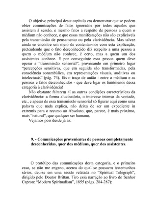 O objetivo principal deste capítulo era demonstrar que se podem
obter comunicações de fatos ignorados por todos aqueles que
assistem à sessão, e mesmo fatos a respeito de pessoas a quem o
médium não conhece, e que essas manifestações não são explicáveis
pela transmissão de pensamento ou pela clarividência. Mas talvez
ainda se encontre um meio de contentar-nos com esta explicação,
pretendendo que o fato desconhecido diz respeito a uma pessoa a
quem o médium não conhece, é certo, mas a quem um dos
assistentes conhece. E por conseguinte essa pessoa quem deve
operar a “transmissão sensorial”, provocando em primeiro lugar
“percepções sensitivas, que em seguida são transformadas, pela
consciência sonambúlica, em representações visuais, auditivas ou
intelectuais” (pág. 74). Eis o traço de união - entre o médium e as
pessoas e fatos desconhecidos - que deve ligar os fenômenos dessa
categoria à clarividência!
     Não obstante faltarem aí as outras condições características da
clarividência: a forma alucinatória, o interesse intenso da vontade,
etc., e apesar de essa transmissão sensorial só figurar aqui como uma
palavra que nada explica, não deixa de ser um expediente in
extremis para o recurso ao Absoluto, que, parece, é mais próximo,
mais “natural”, que qualquer ser humano.
     Vejamos pois desde já as:



     9. - Comunicações provenientes de pessoas completamente
     desconhecidas, quer dos médiuns, quer dos assistentes.



      O protótipo das comunicações desta categoria, e o primeiro
caso, se não me engano, acerca do qual se possuem testemunhos
sérios, deu-se em uma sessão relatada no “Spiritual Telegraph”,
dirigido pelo Doutor Brittan. Tiro essa narração ao livro do Senhor
Capron: “Modern Spiritualism”, 1855 (págs. 284-287):
 