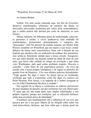 “Waterford, Nova Iorque, 27 de Março de 1853.

    Ao Senhor Brittan.

     Senhor: Em uma sessão realizada aqui, em fins de Fevereiro,
deram-se manifestações referentes, de maneira tão direta, às
discussões provocadas atualmente por certos fatos extraordinários,
que a minha noticia não deixará por certo de interessar os seus
leitores.
     Muitos médiuns, em diferentes graus de mediunidade, achavam-
se presentes à sessão, e viu-se produzir-se uma multidão de
manifestações, pertencentes principalmente à categoria das
“possessões”. (26) No decurso da reunião noturna, um Senhor John
Prosser, residente em Waterford, que era sujeito a cair nesse- estado
debaixo da forma mais característica, ficou sob a direção de um
Espírito que declarou não ser conhecido de nenhum dos assistentes,
mas sentia-se fortemente atraído para o nosso circulo. Assegurou-
nos que tinha deixado seu despojo mortal na idade de mais de cem
anos, que havia sido soldado no tempo da revolução e que tinha
visto Washington, pelo qual sentia profundo respeito. Deu-nos o
conselho - como fruto de sua experiência pessoal - de viver de
acordo com a nossa própria inteligência e de seguir os preceitos do
grande livro da Natureza... Cito suas últimas palavras textualmente:
“Tudo quanto lhe digo é exato. Se quiser dar-se ao incômodo,
verificará que tudo é exatamente como lhe digo. Eu morava em
Point Pleasant, New Jersey, e só depende de o senhor assegurar-se
se o tio John Chamberlain lhe disse a verdade.”
     Em seguida ele se deteve e verificamos os indícios precursores
de uma mudança de direção; um dos assistentes fez esta observação:
“E' pena que ele não tenha dado mais amplas informações a seu
próprio respeito, porque nas condições que se oferecem teríamos
então uma excelente prova de identidade.”
     O médium caiu imediatamente sob a influência de seu avô, que
passava por ser o seu guia. Depois de ter dirigido sobre todos sua
vista benevolente, declarou. que bem sabia que o desejo geral era
 