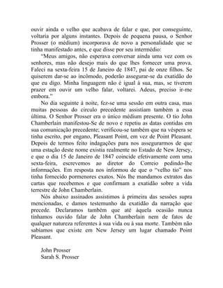 ouvir ainda o velho que acabava de falar e que, por conseguinte,
voltaria por alguns instantes. Depois de pequena pausa, o Senhor
Prosser (o médium) incorporava de novo a personalidade que se
tinha manifestado antes, e que disse por seu intermédio:
     “Meus amigos, não esperava conversar ainda uma vez com os
senhores, mas não desejo mais do que lhes fornecer uma prova.
Faleci na sexta-feira 15 de Janeiro de 1847, pai de onze filhos. Se
quiserem dar-se ao incômodo, poderão assegurar-se da exatidão do
que eu digo. Minha linguagem não é igual à sua, mas, se tiverem
prazer em ouvir um velho falar, voltarei. Adeus, preciso ir-me
embora.”
     No dia seguinte á noite, fez-se uma sessão em outra casa, mas
muitas pessoas do circulo precedente assistiam também a essa
última. O Senhor Prosser era o único médium presente. O tio John
Chamberlain manifestou-Se de novo e repetiu as datas contidas em
sua comunicação precedente; verificou-se também que na véspera se
tinha escrito, por engano, Pleasant Point, em vez de Point Pleasant.
Depois de termos feito indagações para nos assegurarmos de que
uma estação deste nome existia realmente no Estado de New Jersey,
e que o dia 15 de Janeiro de 1847 coincide efetivamente com uma
sexta-feira, escrevemos ao diretor do Correio pedindo-lhe
informações. Em resposta nos informou de que o “velho tio” nos
tinha fornecido pormenores exatos. Nós lhe mandamos extratos das
cartas que recebemos e que confirmam a exatidão sobre a vida
terrestre de John Chamberlain.
     Nós abaixo assinados assistimos à primeira das sessões supra
mencionadas, e damos testemunho da exatidão da narração que
precede. Declaramos também que até àquela ocasião nunca
tínhamos ouvido falar de John Chamberlain nem de fatos de
qualquer natureza referentes à sua vida ou à sua morte. Também não
sabíamos que existe em New Jersey um lugar chamado Point
Pleasant.

    John Prosser
    Sarah S. Prosser
 