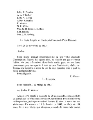 Juliet E. Perkins
    A. A. T hurber
    Letty A. Boyce
    Albert Kendrick
    E. Waters
    N. F. White
    Mrs. N. D. Ross N. D. Ross
    J. H. Rainey
    Mrs. J. H. Rainey.

       I. - Carta dirigida ao Diretor do Correio de Point Pleasant:

    Troy, 28 de Fevereiro de 1853.

    Senhor:

    Seria muito amável informando-me se um velho chamado
Chamberlain faleceu, há alguns anos, na cidade em que o senhor
habita. No caso afirmativo, ficar-lhe-ia muito grato se me desse
pormenores precisos quanto à data de seu falecimento, idade, etc.
Indique-me também o nome de um de seus parentes com o qual eu
possa corresponder-me.
    Seu afeiçoado,
                                                       E. Waters.
                           II. - Resposta:

    Point Pleasant, 7 de Março de 1853.

    Ao Senhor E. Waters.

    Amigo (27), recebi a tua carta de 28 do passado, com o pedido
de comunicar informações acerca de Chamberlain. Posso fornecer-te
muito precisas, pois que o conheci durante 15 anos, e morei em sua
vizinhança. Ele morreu a 15 de Janeiro de 1847, na idade de 104
anos. Teve sete filhos, que atingiram a idade de casar; três dentre
 